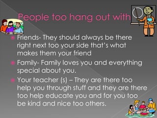  Friends- They should always be there
right next too your side that’s what
makes them your friend
 Family- Family loves you and everything
special about you.
 Your teacher (s) – They are there too
help you through stuff and they are there
too help educate you and for you too
be kind and nice too others.
 