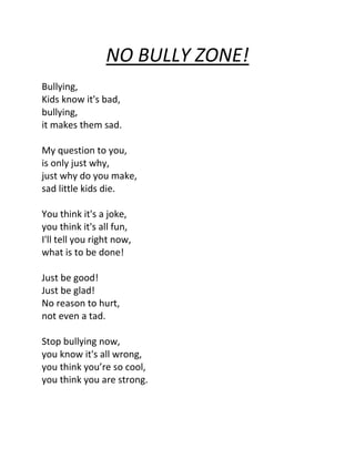 NO BULLY ZONE!
Bullying,
Kids know it's bad,
bullying,
it makes them sad.

My question to you,
is only just why,
just why do you make,
sad little kids die.

You think it's a joke,
you think it's all fun,
I'll tell you right now,
what is to be done!

Just be good!
Just be glad!
No reason to hurt,
not even a tad.

Stop bullying now,
you know it's all wrong,
you think you’re so cool,
you think you are strong.
 