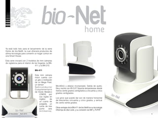 6
Ya está todo listo para el lanzamiento de la serie
Home de bio-Net®, la cual ofrecerá productos de
última tecnología para convertir un hogar común en
una Smart House.
Esta serie iniciará con 2 modelos de mini cámaras
de vigilancia para el interior de los hogares, la BN-
411 y la BN-210.
BN-411
Esta mini cámara
móvil cuenta con
un giro e inclinación
de un Mega Pixel;
un sensor
Semiconductor
Complementario
de Óxido Metálico
(CMOS por
sus siglas en
inglés) de
un cuarto de
pulgada; un
Lente de tres
punto seis
milímetros;
Micrófono y altavoz incorporado; Salida de audio;
Día y noche con IR-CUT; Soporta temperaturas desde
menos veinte grados centígrados a cincuenta y cinco
grados centígrados.
Los giros que puede dar son de manera horizontal
de trescientos cincuenta y cinco grados, y vertical
de ciento veinte grados.
OtrasventajasdelaBN-411debio-Net®essutecnología
infrarroja de diez Leds, y su conexión vía WiFi y TCP/IP.
nobUS Newsletter Abril 2015
 