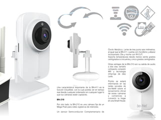 7
Una característica importante de la BN-411 es la
función CloudSee, con la cual podrás ver en tiempo
real desde cualquier ordenador en cualquier lugar lo
que tus cámaras están captando.
BN-210
Por otro lado, la BN-210 es una cámara fija de un
Mega Pixel para video vigilancia de interiores.
Un sensor Semiconductor Complementario de
Óxido Metálico; Lente de tres punto seis milímetros,
al igual que la BN-411, cuenta con micrófono y altavoz
incorporado; Día y noche con IR-CUT;
Soporta temperaturas desde menos veinte grados
centígrados a cincuenta y cinco grados centígrados.
Otras ventajas de la BN-210 son su salida de audio
a dos vías, tamaño
compacto, conexión
Wifi y tecnología
infrarroja de diez
Leds.
Pronto se estará
informando en las
redes sociales de
bio-Net® sobre el
lanzamiento oficial
de estas cámaras
y comiences a
convertir tu hogar
en una Smart House.
 