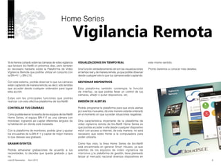 nobUS Newsletter Abril 2015
Vigilancia Remota
8
Home Series
Ya te hemos contado sobre las cámaras de video vigilancia
que lanzará bio-Net® en próximos días, pero también
es necesario hablarte sobre la Plataforma de Video
Vigilancia Remota que podrás utilizar en conjunto con
la BN-411 y BN-210.
Con este sistema, podrás observar lo que tus cámaras
están captando de manera remota, es decir, sólo tendrás
que acceder desde cualquier ordenador para lograr
esta acción.
Estas son las principales funciones que podrás
realizar con esta efectiva plataforma de bio-Net®:
CONTROLAR TUS CÁMARAS
Como pudiste leer en la reseña de los equipos de bio-Net®
Home Series, el equipo BN-411 es una cámara con
movilidad, logrando así captar diferentes ángulos de
la habitación en donde está instalada.
Con la plataforma de monitoreo, podrás girar y ajustar
los encuadres de tu BN-411 y captar de mejor manera
lo que deseas sea grabado.
GRABAR EVENTOS
Podrás almacenar grabaciones de acuerdo a tus
necesidades, tú decides que queda grabado y que
no.
VISUALIZACIONES EN TIEMPO REAL
Una función verdaderamente útil son las visualizaciones
en tiempo real y de manera remota, ya que podrás observar
desde cualquier sitio lo que tus cámaras están captando.
GESTIONAR DISPOSITIVOS
Esta plataforma también contempla la función
de interfaz, ya que podrás llevar un control de tus
cámaras, añadir o quitar dispositivos, etc.
EMISIÓN DE ALERTAS
Podrás programar la plataforma para que envíe alertas
por eventos inusuales, de esta manera estarás enterado
en el momento en que sucedan situaciones negativas.
Otra caracterísitica importante de la plataforma de
video vigilancia remota de bio-Net® Home Series es
que podrás acceder a ella desde cualquier dispositivo
móvil con acceso a internet, de esta manera, no será
necesario que estés frente a la computadora para
poder utilizarla.
Como has visto, la línea Home Series de bio-Net®
está encaminada en generar Smart Houses, ya que
además de los equipos de video vigilancia de
interiores y la plataforma de gestión, tiene planeado
lanzar al mercado nacional diversos dispositivos en
este mismo sentido.
Pronto daremos a conocer más detalles.
 