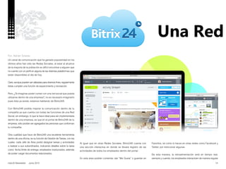 14nobUS Newsletter Junio 2015
Una Red
Un canal de comunicación que ha ganado popularidad en los
últimos años han sido las Redes Sociales, al estar al alcance
de la mayoría de la población es difícil encontrar a alguien que
no cuente con un perfil en alguna de las distintas plataformas que
están disponibles el día de hoy.
Claro, aunque pueden ser utilizadas para diversos fines, regularmente
éstas cumplen una función de esparcimiento y recreación.
Pero, ¿Te imaginas poder contar con una red social que pueda
utilizarse dentro de una empresa?, no es necesario imaginarlo
pues ésta ya existe, estamos hablando de Bitrix24®.
Con Bitrix24® podrás mejorar la comunicación dentro de tu
compañía ya que cuenta con todas las funciones de una Red
Social, sin embargo, lo que la hace ideal para ser implementada
dentro de una empresa, es que en el portal de Bitrix24® de tu
empresa, sólo podrán ser agregados las personas que conforman
tu compañía.
Otra cualidad que hace de Bitrix24® una excelente herramienta
dentro de una oficina, es su función de Gestión de Tareas, con las
cuales, cada Jefe de Área podrá designar tareas y actividades
a realizar a sus subordinados, indicando detalles sobre la tarea
como: fecha límite de entrega, empleados involucrados, además
de poder cargar documentos relacionados.
Por: Adrián Solares
Al igual que en otras Redes Sociales, Bitrix24® cuenta con
una sección interactiva en donde se llevará registro de las
actividades de todos los empleados dentro del portal.
En esta área podrán comentar, dar “Me Gusta” o guardar en
Favoritos, tal como lo haces en otras redes como Facebook y
Twitter, por mencionar algunas.
De esta manera, la retroalimentación será en tiempo real,
siempre y cuando, los empleados interactúen de manera regular
 