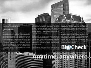 9
*Poner en alto a México ofreciendo productos
de calidad y a precios justos
¿Por qué Texas?
Principalmente porque sabemos lo que
representa para la nación, considerando en
primera estancia que es la segunda economía
más importante del país, factor que da por
hecho que es un estado que se preocupa
por fomentar fuentes de empleo a través del
desarrollo de industrias y sectores, lo cual
nos permite identificar áreas de oportunidad
para lograr nuestra misión en empresas de
diferentes sectores aumentando así nuestra
participación en el mercado.
Además, es importante mencionar que
BioCheck® no se limita en cuestión de uso a
un solo mercado, hay que tener muy presente
que lejos de adaptar una empresa al Sistema,
éste se adapta a la empresa alcanzando el
mayor grado de resultados.
BioCheck® se encuentra lo suficientemente
desarrollado para adaptarse a cualquier tipo
de mercado, cliente o empresa y sus próximas
mejoras contribuirán a que más empresas se
decidan por BioCheck® antes que decidirse
por otra marca.
La confianza que obtenemos por parte de
cada uno de nuestros clientes actuales nos
brinda la seguridad para arriesgarnos a
comercializar nuestros productos en un mercado
tan volátil como lo es el norteamericano y es
por ello que estamos orgullosos de anunciarlo.
Ahora ya saben que también podrán encontrar
nuestros productos en el país “vecino” y que
sus negocios actuales o próximos en esta
zona podrán gestionarse con nuestra Solución,
misma que se encuentra respaldada por
miles de clientes satisfechos a lo largo de
nuestro territorio nacional.
 
