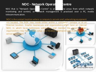 NOC that is "Network Operations Centre" is at least one areas from which network
monitoring and control, or network management is practiced over a PC, media
telecommunication.
NOC - Network Operation Centre
NOC is the central location where a company's servers and networking equipment
are located. The NOC may reside either within a company's campus or at an
external location. Smaller businesses and organizations often have an internal
NOC, in which local technicians administer and monitor the servers. Bigger
organizations may have a NOC setup at a location developed specifically to house
server equipment.
 