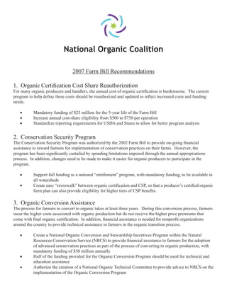 National Organic Coalition
2007 Farm Bill Recommendations
1. Organic Certiﬁcation Cost Share Reauthorization
For many organic producers and handlers, the annual cost of organic certiﬁcation is burdensome. The current
program to help defray these costs should be reauthorized and updated to reﬂect increased costs and funding
needs.
• Mandatory funding of $25 million for the 5-year life of the Farm Bill
• Increase annual cost-share eligibility from $500 to $750 per operation
• Standardize reporting requirements for USDA and States to allow for better program analysis
2. Conservation Security Program
The Conservation Security Program was authorized by the 2002 Farm Bill to provide on-going ﬁnancial
assistance to reward farmers for implementation of conservation practices on their farms. However, the
program has been signiﬁcantly curtailed by spending limitations imposed through the annual appropriations
process. In addition, changes need to be made to make it easier for organic producers to participate in the
program.
• Support full funding as a national “entitlement” program, with mandatory funding, to be available in
all watersheds
• Create easy “crosswalk” between organic certiﬁcation and CSP, so that a producer’s certiﬁed organic
farm plan can also provide eligibility for higher tiers of CSP beneﬁts.
3. Organic Conversion Assistance
The process for farmers to convert to organic takes at least three years. During this conversion process, farmers
incur the higher costs associated with organic production but do not receive the higher price premiums that
come with ﬁnal organic certiﬁcation. In addition, ﬁnancial assistance is needed for nonproﬁt organizations
around the country to provide technical assistance to farmers in the organic transition process.
• Create a National Organic Conversion and Stewardship Incentives Program within the Natural
Resources Conservation Service (NRCS) to provide ﬁnancial assistance to farmers for the adoption
of advanced conservation practices as part of the process of converting to organic production, with
mandatory funding of $50 million annually
• Half of the funding provided for the Organic Conversion Program should be used for technical and
education assistance
• Authorize the creation of a National Organic Technical Committee to provide advice to NRCS on the
implementation of the Organic Conversion Program
 