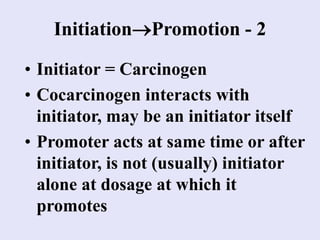 InitiationPromotion - 2
• Initiator = Carcinogen
• Cocarcinogen interacts with
initiator, may be an initiator itself
• Promoter acts at same time or after
initiator, is not (usually) initiator
alone at dosage at which it
promotes
 