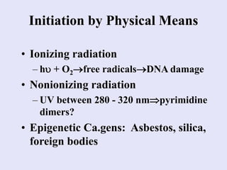 Initiation by Physical Means
• Ionizing radiation
– h + O2free radicalsDNA damage
• Nonionizing radiation
– UV between 280 - 320 nmpyrimidine
dimers?
• Epigenetic Ca.gens: Asbestos, silica,
foreign bodies
 