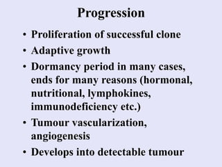 Progression
• Proliferation of successful clone
• Adaptive growth
• Dormancy period in many cases,
ends for many reasons (hormonal,
nutritional, lymphokines,
immunodeficiency etc.)
• Tumour vascularization,
angiogenesis
• Develops into detectable tumour
 