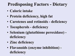 Predisposing Factors - Dietary
• Caloric intake
• Protein deficiency, high fat
• Carotenes and retinoids - deficiency
• Tocopherols - deficiency
• Selenium (glutathione peroxidase) -
deficiency
• Zinc deficiency
• Flavanoids (enzyme inhibition) -
deficiency
 