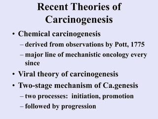 Recent Theories of
Carcinogenesis
• Chemical carcinogenesis
– derived from observations by Pott, 1775
– major line of mechanistic oncology every
since
• Viral theory of carcinogenesis
• Two-stage mechanism of Ca.genesis
– two processes: initiation, promotion
– followed by progression
 