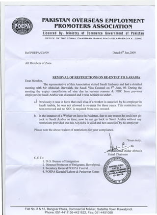--                         ~   --   ----



     ""



                       PAKISTAN OvERSEAS EMPLOYMENT
                                               -


                           PROMOTERS ASSOCIATION
                         Licenced By: Ministry of Commerce Government of Pakistan
                          OFFICE   OF THE ZONAL         CHAIRMAN    RAWALPINDI/ISLAMABAD/A.K.                  ZONE




          Ref:POEP AlCir/09                                                              Dated:6th Jun,2009

                                                   '"   -    ==~~   ~=               -   -'- ~'-   ~   -   =          <~=-   .




          All Members of Zone



                                REMOVAL OF RESTRICTIONS ON RE-ENTRY TO S.ARABIA
          Dear Member,
                        The representative of this Association visited Saudi Embassy and had a detailed
          meeting with Mr Abdullah Darwaish, the Saudi Visa Counsel on 5thJune, 09. During the
          meeting the expiry cancellation of visa due to various reasons & NOC from previous
          employers in Saudi Arabia was discussed and it was decided as under:-

                 a.( Previously it was in force that onc~ visa ~f a worker is cancelled by his employer in
                     Saudi Arabia, he was not allowed to re-enter for three years. ThIs restriction has
                     been removed and no NOC is required from now onward.              -

                 b. In the instance of a Worker on leave in Pakistan, due to any reason he could not get
                    back to Saudi Arabia on time, now he can go back to Saudi Arabia without any
                    restrictions provided that his AQAMA isJvalid and not cancellecfbyhis employer
                                                                                                 -

                 Please note the above waiver of restrictions for your compliance.




                 C.CTo:
                       1.D.G. Bureau of Emigration
                      2. Director/Protector..of.Emigrants,Rawalpindi
                      3. Secretary General POEPA Central
                      4. POEPA Karachi/Lahore & Peshawar Zones




/'




                                                               j
          Flat No.2 & 18, Bangsar Plaza, Commercial Market, Satellite Town Rawalpindi.
                        Phone: 051-4411136-4421622, Fa)f 051-4451050
 