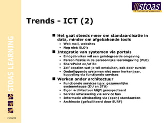 Trends -  ICT (2) Het gaat steeds meer om standaardisatie in data, minder om afgebakende tools Wel: mail, websites Nog niet: ELO’s Integratie van systemen via portals Eindgebruiker wil een geïntegreerde omgeving Personificatie in de persoonlijke leeromgeving (PLE) SharePoint en/of Bb Zelf bepalen wat je wil ontsluiten, ook door cursist Onderliggende systemen niet meer herkenbaar, koppeling via functionele services Werken onder architectuur Functionele services i.p.v. gezamenlijke systeemkeuze (DU en 3TU) Eigen architectuur blijft gerespecteerd Service uitwisseling via service bus Informatie uitwisseling via (open) standaarden Archimate (gefaciliteerd door SURF) 