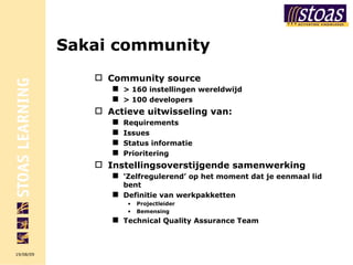 Sakai community Community source > 160 instellingen wereldwijd > 100 developers Actieve uitwisseling van: Requirements Issues Status informatie Prioritering Instellingsoverstijgende samenwerking ‘ Zelfregulerend’ op het moment dat je eenmaal lid bent Definitie van werkpakketten Projectleider Bemensing Technical Quality Assurance Team 