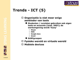 Trends - ICT (5) Organisatie is niet meer enige aanbieder van tools  Studenten / cursisten gebruiken ook eigen tools en accounts (Juist, 2007); de werkomgeving wordt ‘fuzzy’ Skype MSN Google docs Gmail SURFgroepen Fysieke wereld en virtuele wereld Mobiele devices 