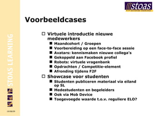 Voorbeeldcases Virtuele introductie nieuwe medewerkers Maandcohort / Groepen Voorbereiding op een face-to-face sessie Avatars: kennismaken nieuwe collega’s Gekoppeld aan Facebook profiel Robots: virtuele vragenbank Opdrachten / Competitie-element Afronding tijdens F2F Showcase voor studenten Studenten publiceren materiaal via eiland op SL Medestudenten en begeleiders Ook via Mob Device Toegevoegde waarde t.o.v. reguliere ELO? 