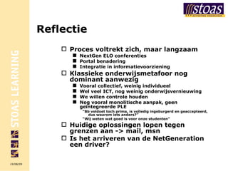 Reflectie Proces voltrekt zich, maar langzaam NextGen ELO conferenties Portal benadering Integratie in informatievoorziening Klassieke onderwijsmetafoor nog dominant aanwezig Vooral collectief, weinig individueel Wel veel ICT, nog weinig onderwijsvernieuwing We willen controle houden Nog vooral monolitische aanpak, geen geïntegreerde PLE “ Bb voldoet toch prima, is volledig ingeburgerd en geaccepteerd, dus waarom iets anders?” “ Wij weten wat goed is voor onze studenten” Huidige oplossingen lopen tegen grenzen aan -> mail, msn Is het arriveren van de NetGeneration een driver? 