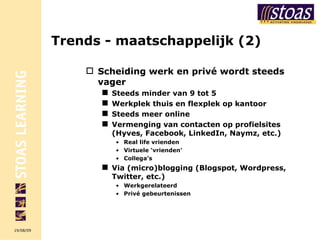 Trends - maatschappelijk (2) Scheiding werk en privé wordt steeds vager Steeds minder van 9 tot 5   Werkplek thuis en flexplek op kantoor Steeds meer online Vermenging van contacten op profielsites (Hyves, Facebook, LinkedIn, Naymz, etc.) Real life vrienden Virtuele ‘vrienden’ Collega’s Via (micro)blogging (Blogspot, Wordpress, Twitter, etc.) Werkgerelateerd Privé gebeurtenissen 