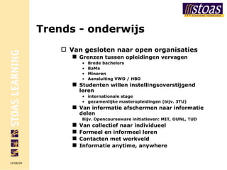Trends - onderwijs Van gesloten naar open organisaties Grenzen tussen opleidingen vervagen Brede bachelors BaMa Minoren Aansluiting VWO / HBO  Studenten willen instellingsoverstijgend leren internationale stage gezamenlijke masteropleidingen (bijv. 3TU) Van informatie afschermen naar informatie delen Bijv. Opencourseware initiatieven: MIT, OUNL, TUD Van collectief naar individueel Formeel en informeel leren Contacten met werkveld Informatie anytime, anywhere 