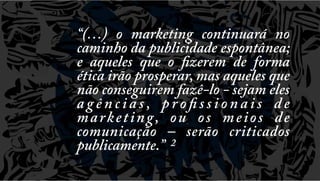 “(…) o marketing continuará no
caminho da publicidade espontânea;
e aqueles que o fizerem de forma
ética irão prosperar, mas aqueles que
não conseguirem fazê-lo - sejam eles
a g ê n c i a s , p r o fi s s i o n a i s d e
m a r k e t i n g, o u o s m e i o s d e
comunicação – serão criticados
publicamente.” 2

 