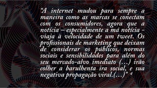 “A internet mudou para sempre a
maneira como as marcas se conectam
com os consumidores, agora que a
notícia – especialmente a má notícia viaja à velocidade de um tweet. Os
profissionais de marketing que deixam
de considerar os públicos, normas
sociais e sensibilidades para além do
seu mercado-alvo imediato (…) irão
colher a barulhenta ira social, e sua
negativa propagação viral.(…)” 4

 
