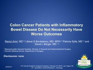 Colon Cancer Patients with Inflammatory
Bowel Disease Do Not Necessarily Have
Worse Outcomes
Ramzi Amri, MD1,2
Liliana G Bordeianou, MD, MPH1,2
Patricia Sylla, MD1,2
and
David L Berger, MD 1,2
1
Massachusetts General Hospital, Division of General and Gastrointestinal Surgery.
2
Harvard Medical School, Department of Surgery.
Disclosures: none
02/03/15
10th
Annual Academic Surgical Congress, February 3-5 2015, Las Vegas, NV
07 - QuickShot: Clinical Research - Oncology
 