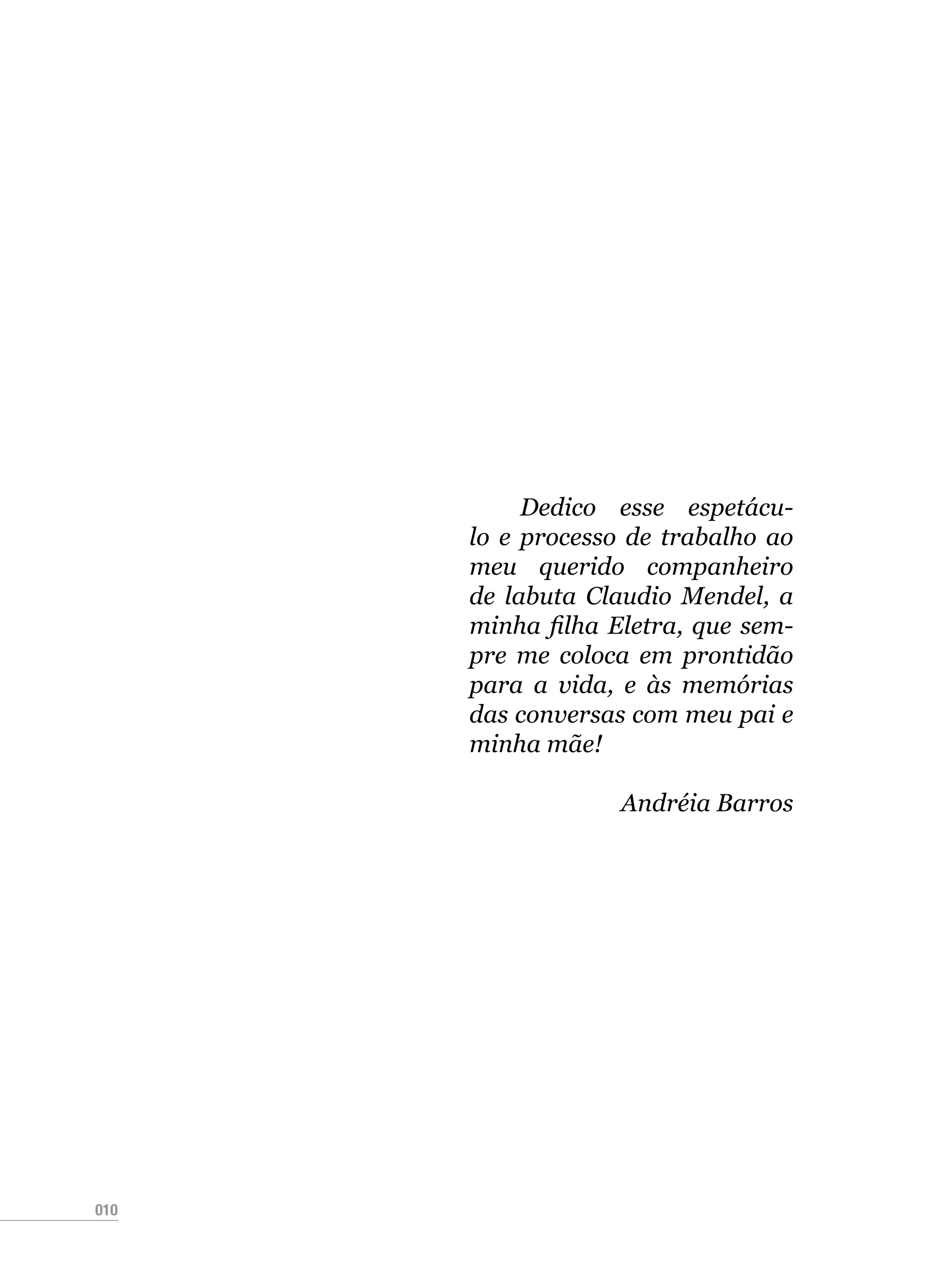 010
Dedico esse espetácu-
lo e processo de trabalho ao
meu querido companheiro
de labuta Claudio Mendel, a
minha filha Eletra, que sem-
pre me coloca em prontidão
para a vida, e às memórias
das conversas com meu pai e
minha mãe!
Andréia Barros
 