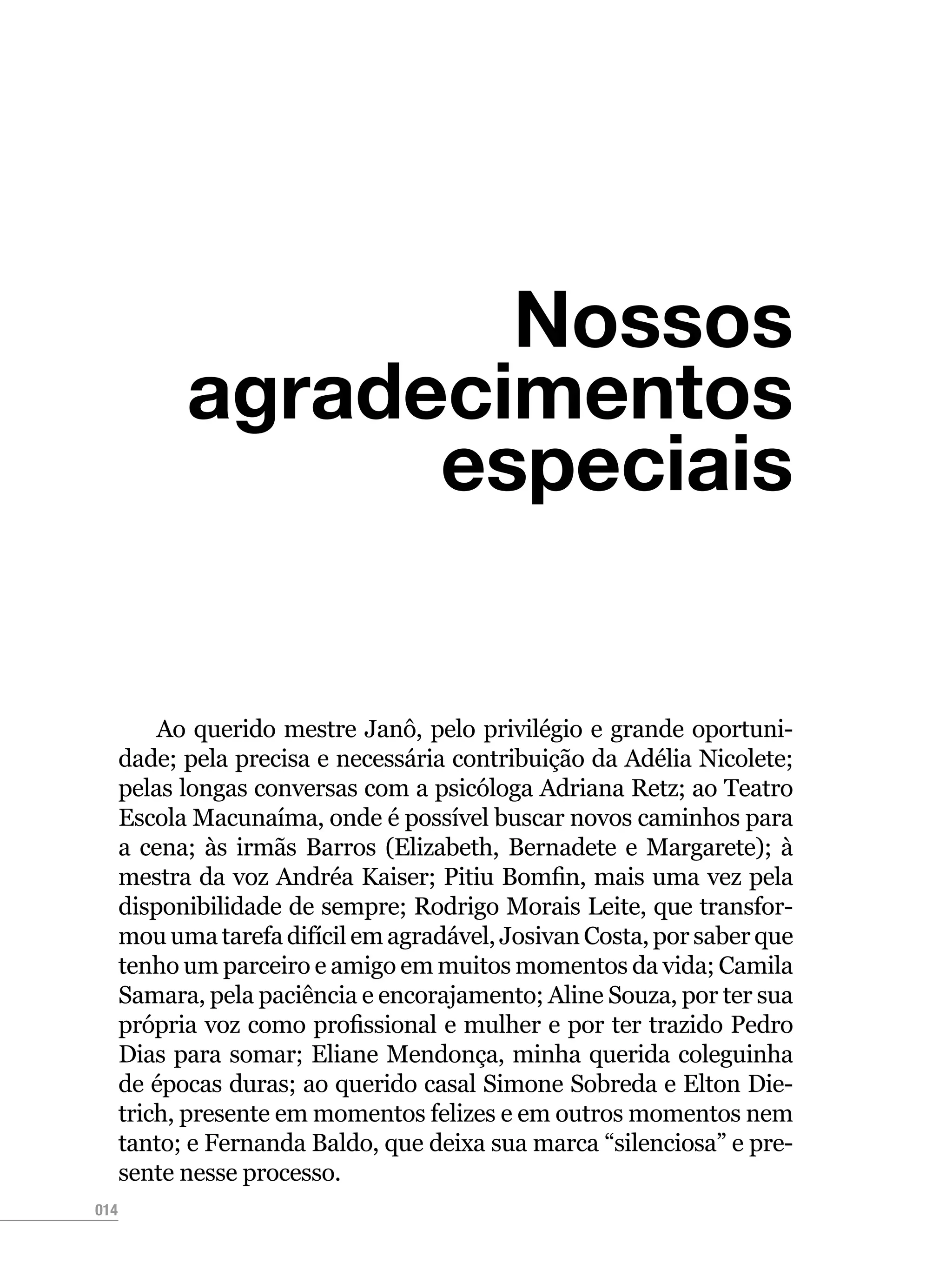 014
Nossos
agradecimentos
especiais
Ao querido mestre Janô, pelo privilégio e grande oportuni-
dade; pela precisa e necessária contribuição da Adélia Nicolete;
pelas longas conversas com a psicóloga Adriana Retz; ao Teatro
Escola Macunaíma, onde é possível buscar novos caminhos para
a cena; às irmãs Barros (Elizabeth, Bernadete e Margarete); à
mestra da voz Andréa Kaiser; Pitiu Bomfin, mais uma vez pela
disponibilidade de sempre; Rodrigo Morais Leite, que transfor-
mou uma tarefa difícil em agradável, Josivan Costa, por saber que
tenho um parceiro e amigo em muitos momentos da vida; Camila
Samara, pela paciência e encorajamento; Aline Souza, por ter sua
própria voz como profissional e mulher e por ter trazido Pedro
Dias para somar; Eliane Mendonça, minha querida coleguinha
de épocas duras; ao querido casal Simone Sobreda e Elton Die-
trich, presente em momentos felizes e em outros momentos nem
tanto; e Fernanda Baldo, que deixa sua marca “silenciosa” e pre-
sente nesse processo.
 