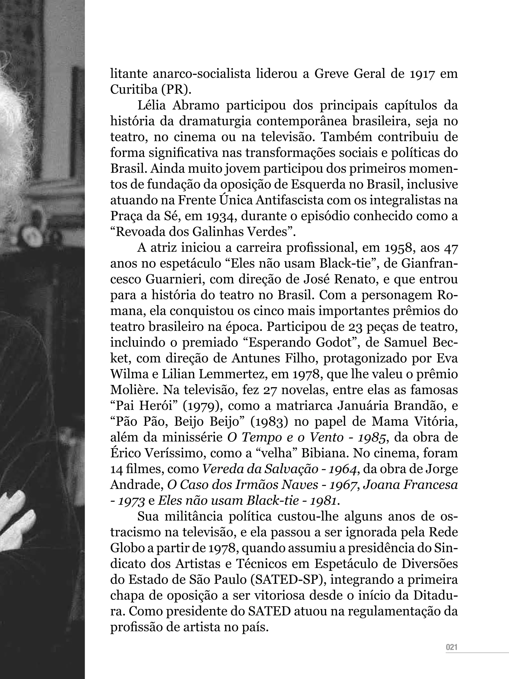 021
litante anarco-socialista liderou a Greve Geral de 1917 em
Curitiba (PR).
Lélia Abramo participou dos principais capítulos da
história da dramaturgia contemporânea brasileira, seja no
teatro, no cinema ou na televisão. Também contribuiu de
forma significativa nas transformações sociais e políticas do
Brasil. Ainda muito jovem participou dos primeiros momen-
tos de fundação da oposição de Esquerda no Brasil, inclusive
atuando na Frente Única Antifascista com os integralistas na
Praça da Sé, em 1934, durante o episódio conhecido como a
“Revoada dos Galinhas Verdes”.
A atriz iniciou a carreira profissional, em 1958, aos 47
anos no espetáculo “Eles não usam Black-tie”, de Gianfran-
cesco Guarnieri, com direção de José Renato, e que entrou
para a história do teatro no Brasil. Com a personagem Ro-
mana, ela conquistou os cinco mais importantes prêmios do
teatro brasileiro na época. Participou de 23 peças de teatro,
incluindo o premiado “Esperando Godot”, de Samuel Bec-
ket, com direção de Antunes Filho, protagonizado por Eva
Wilma e Lilian Lemmertez, em 1978, que lhe valeu o prêmio
Molière. Na televisão, fez 27 novelas, entre elas as famosas
“Pai Herói” (1979), como a matriarca Januária Brandão, e
“Pão Pão, Beijo Beijo” (1983) no papel de Mama Vitória,
além da minissérie O Tempo e o Vento - 1985, da obra de
Érico Veríssimo, como a “velha” Bibiana. No cinema, foram
14 filmes, como Vereda da Salvação - 1964, da obra de Jorge
Andrade, O Caso dos Irmãos Naves - 1967, Joana Francesa
- 1973 e Eles não usam Black-tie - 1981.
Sua militância política custou-lhe alguns anos de os-
tracismo na televisão, e ela passou a ser ignorada pela Rede
Globo a partir de 1978, quando assumiu a presidência do Sin-
dicato dos Artistas e Técnicos em Espetáculo de Diversões
do Estado de São Paulo (SATED-SP), integrando a primeira
chapa de oposição a ser vitoriosa desde o início da Ditadu-
ra. Como presidente do SATED atuou na regulamentação da
profissão de artista no país.
 