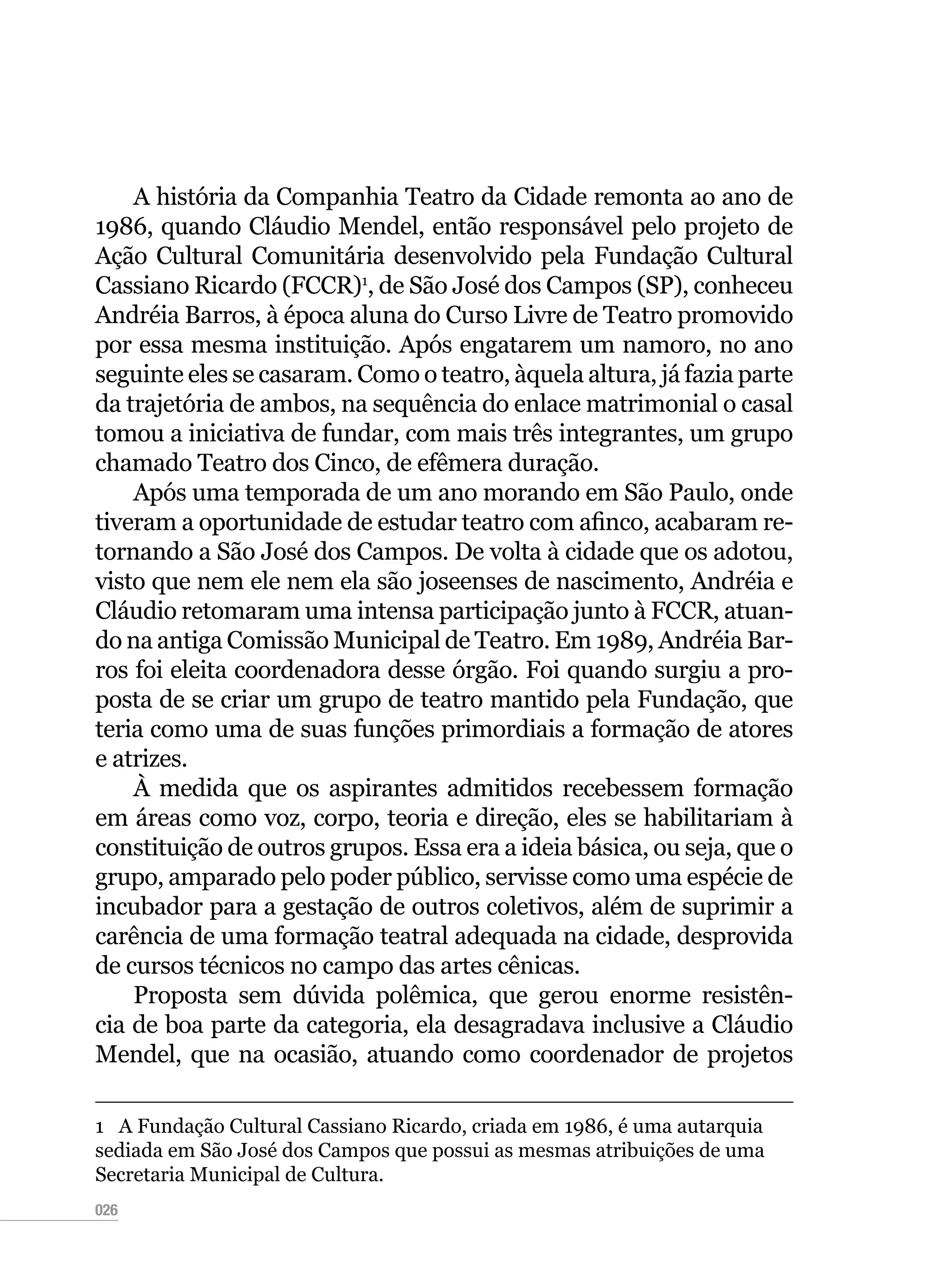 026
A história da Companhia Teatro da Cidade remonta ao ano de
1986, quando Cláudio Mendel, então responsável pelo projeto de
Ação Cultural Comunitária desenvolvido pela Fundação Cultural
Cassiano Ricardo (FCCR)1
, de São José dos Campos (SP), conheceu
Andréia Barros, à época aluna do Curso Livre de Teatro promovido
por essa mesma instituição. Após engatarem um namoro, no ano
seguinte eles se casaram. Como o teatro, àquela altura, já fazia parte
da trajetória de ambos, na sequência do enlace matrimonial o casal
tomou a iniciativa de fundar, com mais três integrantes, um grupo
chamado Teatro dos Cinco, de efêmera duração.
Após uma temporada de um ano morando em São Paulo, onde
tiveram a oportunidade de estudar teatro com afinco, acabaram re-
tornando a São José dos Campos. De volta à cidade que os adotou,
visto que nem ele nem ela são joseenses de nascimento, Andréia e
Cláudio retomaram uma intensa participação junto à FCCR, atuan-
do na antiga Comissão Municipal de Teatro. Em 1989, Andréia Bar-
ros foi eleita coordenadora desse órgão. Foi quando surgiu a pro-
posta de se criar um grupo de teatro mantido pela Fundação, que
teria como uma de suas funções primordiais a formação de atores
e atrizes.
À medida que os aspirantes admitidos recebessem formação
em áreas como voz, corpo, teoria e direção, eles se habilitariam à
constituição de outros grupos. Essa era a ideia básica, ou seja, que o
grupo, amparado pelo poder público, servisse como uma espécie de
incubador para a gestação de outros coletivos, além de suprimir a
carência de uma formação teatral adequada na cidade, desprovida
de cursos técnicos no campo das artes cênicas.
Proposta sem dúvida polêmica, que gerou enorme resistên-
cia de boa parte da categoria, ela desagradava inclusive a Cláudio
Mendel, que na ocasião, atuando como coordenador de projetos
1  A Fundação Cultural Cassiano Ricardo, criada em 1986, é uma autarquia
sediada em São José dos Campos que possui as mesmas atribuições de uma
Secretaria Municipal de Cultura.
 