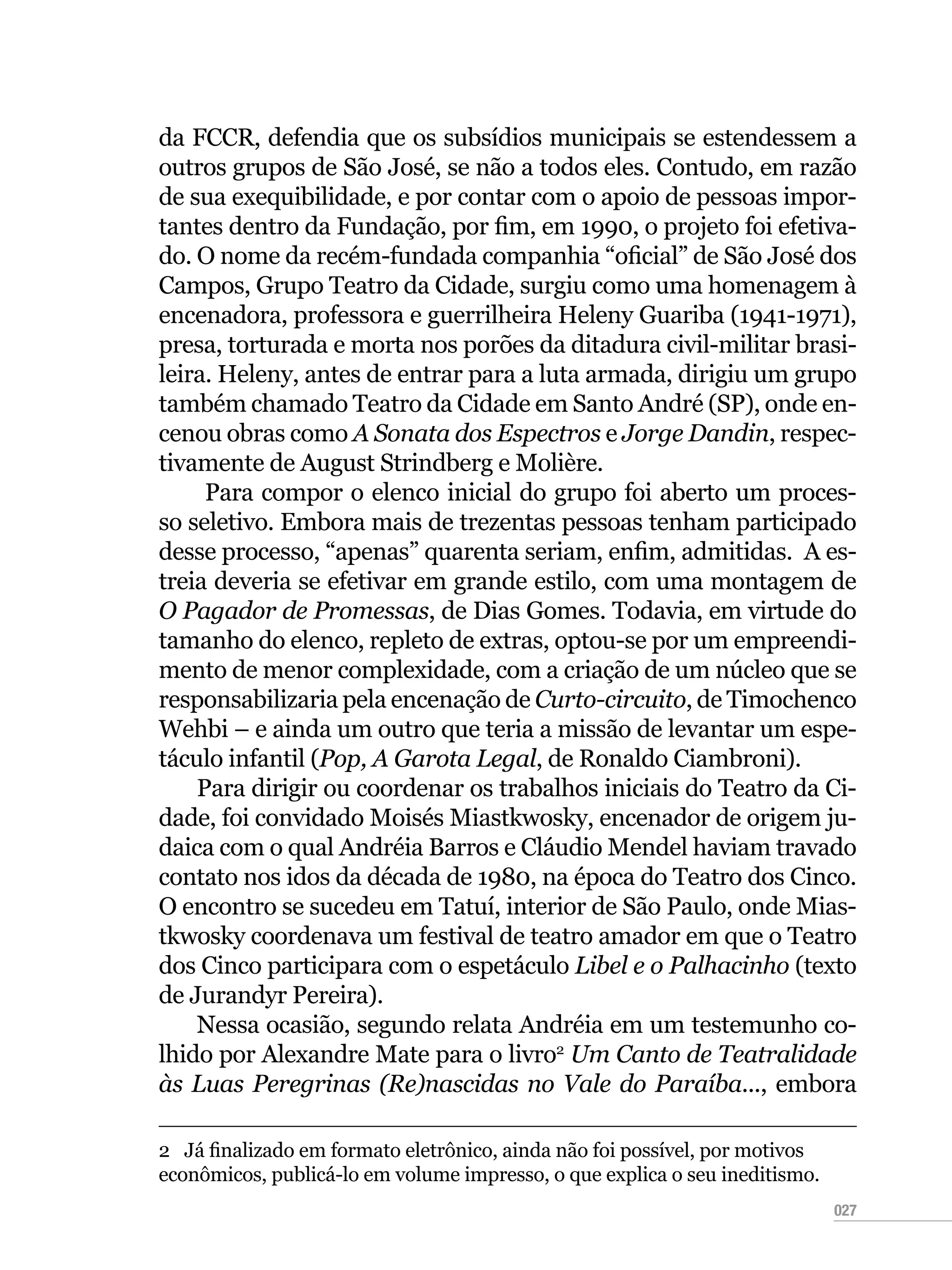 027
da FCCR, defendia que os subsídios municipais se estendessem a
outros grupos de São José, se não a todos eles. Contudo, em razão
de sua exequibilidade, e por contar com o apoio de pessoas impor-
tantes dentro da Fundação, por fim, em 1990, o projeto foi efetiva-
do. O nome da recém-fundada companhia “oficial” de São José dos
Campos, Grupo Teatro da Cidade, surgiu como uma homenagem à
encenadora, professora e guerrilheira Heleny Guariba (1941-1971),
presa, torturada e morta nos porões da ditadura civil-militar brasi-
leira. Heleny, antes de entrar para a luta armada, dirigiu um grupo
também chamado Teatro da Cidade em Santo André (SP), onde en-
cenou obras como A Sonata dos Espectros e Jorge Dandin, respec-
tivamente de August Strindberg e Molière.
Para compor o elenco inicial do grupo foi aberto um proces-
so seletivo. Embora mais de trezentas pessoas tenham participado
desse processo, “apenas” quarenta seriam, enfim, admitidas. A es-
treia deveria se efetivar em grande estilo, com uma montagem de
O Pagador de Promessas, de Dias Gomes. Todavia, em virtude do
tamanho do elenco, repleto de extras, optou-se por um empreendi-
mento de menor complexidade, com a criação de um núcleo que se
responsabilizaria pela encenação de Curto-circuito, de Timochenco
Wehbi – e ainda um outro que teria a missão de levantar um espe-
táculo infantil (Pop, A Garota Legal, de Ronaldo Ciambroni).
Para dirigir ou coordenar os trabalhos iniciais do Teatro da Ci-
dade, foi convidado Moisés Miastkwosky, encenador de origem ju-
daica com o qual Andréia Barros e Cláudio Mendel haviam travado
contato nos idos da década de 1980, na época do Teatro dos Cinco.
O encontro se sucedeu em Tatuí, interior de São Paulo, onde Mias-
tkwosky coordenava um festival de teatro amador em que o Teatro
dos Cinco participara com o espetáculo Libel e o Palhacinho (texto
de Jurandyr Pereira).
Nessa ocasião, segundo relata Andréia em um testemunho co-
lhido por Alexandre Mate para o livro2
Um Canto de Teatralidade
às Luas Peregrinas (Re)nascidas no Vale do Paraíba..., embora
2  Já finalizado em formato eletrônico, ainda não foi possível, por motivos
econômicos, publicá-lo em volume impresso, o que explica o seu ineditismo.
 