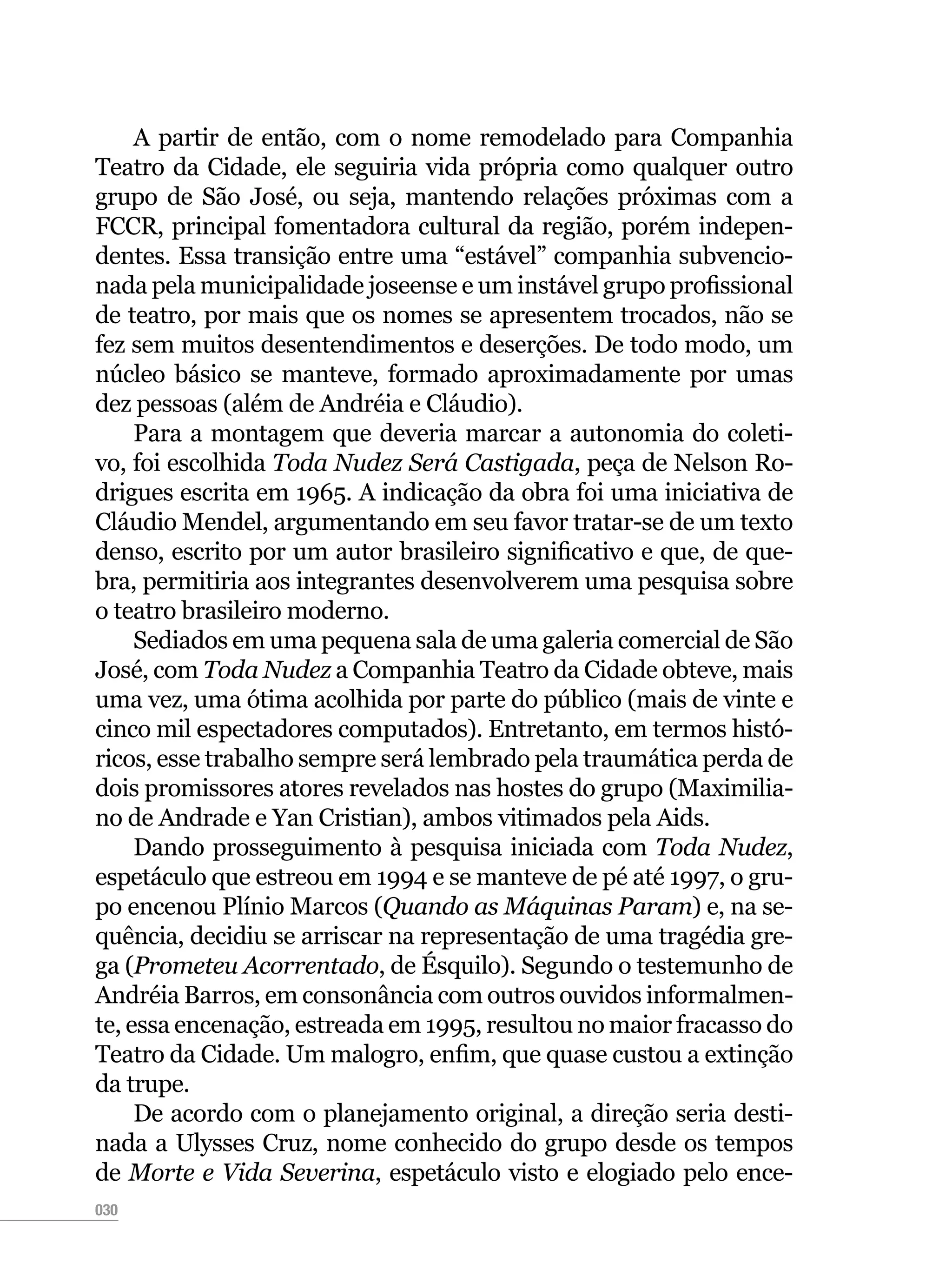 030
A partir de então, com o nome remodelado para Companhia
Teatro da Cidade, ele seguiria vida própria como qualquer outro
grupo de São José, ou seja, mantendo relações próximas com a
FCCR, principal fomentadora cultural da região, porém indepen-
dentes. Essa transição entre uma “estável” companhia subvencio-
nada pela municipalidade joseense e um instável grupo profissional
de teatro, por mais que os nomes se apresentem trocados, não se
fez sem muitos desentendimentos e deserções. De todo modo, um
núcleo básico se manteve, formado aproximadamente por umas
dez pessoas (além de Andréia e Cláudio).
Para a montagem que deveria marcar a autonomia do coleti-
vo, foi escolhida Toda Nudez Será Castigada, peça de Nelson Ro-
drigues escrita em 1965. A indicação da obra foi uma iniciativa de
Cláudio Mendel, argumentando em seu favor tratar-se de um texto
denso, escrito por um autor brasileiro significativo e que, de que-
bra, permitiria aos integrantes desenvolverem uma pesquisa sobre
o teatro brasileiro moderno.
Sediados em uma pequena sala de uma galeria comercial de São
José, com Toda Nudez a Companhia Teatro da Cidade obteve, mais
uma vez, uma ótima acolhida por parte do público (mais de vinte e
cinco mil espectadores computados). Entretanto, em termos histó-
ricos, esse trabalho sempre será lembrado pela traumática perda de
dois promissores atores revelados nas hostes do grupo (Maximilia-
no de Andrade e Yan Cristian), ambos vitimados pela Aids.
Dando prosseguimento à pesquisa iniciada com Toda Nudez,
espetáculo que estreou em 1994 e se manteve de pé até 1997, o gru-
po encenou Plínio Marcos (Quando as Máquinas Param) e, na se-
quência, decidiu se arriscar na representação de uma tragédia gre-
ga (Prometeu Acorrentado, de Ésquilo). Segundo o testemunho de
Andréia Barros, em consonância com outros ouvidos informalmen-
te, essa encenação, estreada em 1995, resultou no maior fracasso do
Teatro da Cidade. Um malogro, enfim, que quase custou a extinção
da trupe.
De acordo com o planejamento original, a direção seria desti-
nada a Ulysses Cruz, nome conhecido do grupo desde os tempos
de Morte e Vida Severina, espetáculo visto e elogiado pelo ence-
 