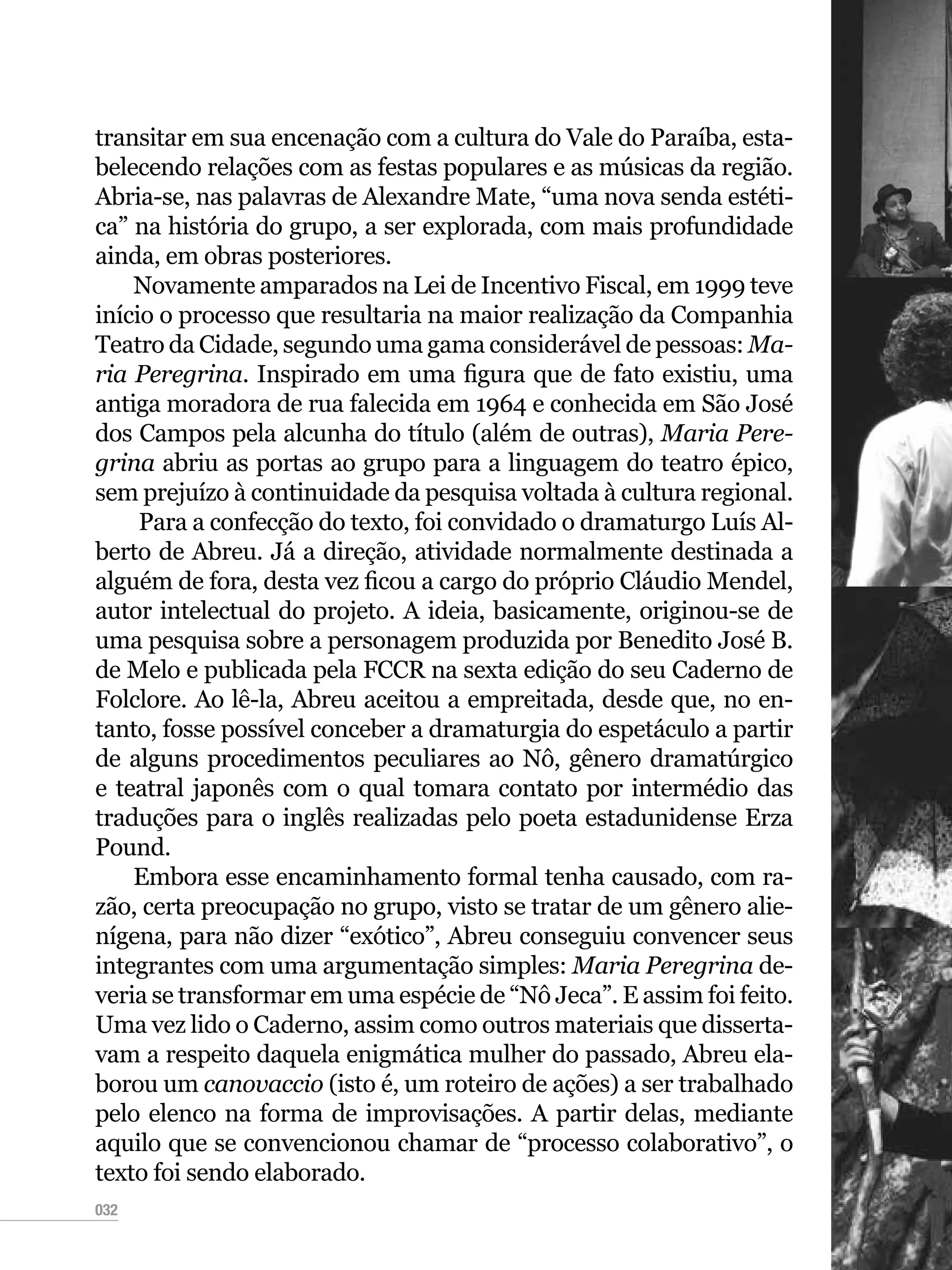 032
transitar em sua encenação com a cultura do Vale do Paraíba, esta-
belecendo relações com as festas populares e as músicas da região.
Abria-se, nas palavras de Alexandre Mate, “uma nova senda estéti-
ca” na história do grupo, a ser explorada, com mais profundidade
ainda, em obras posteriores.
Novamente amparados na Lei de Incentivo Fiscal, em 1999 teve
início o processo que resultaria na maior realização da Companhia
Teatro da Cidade, segundo uma gama considerável de pessoas: Ma-
ria Peregrina. Inspirado em uma figura que de fato existiu, uma
antiga moradora de rua falecida em 1964 e conhecida em São José
dos Campos pela alcunha do título (além de outras), Maria Pere-
grina abriu as portas ao grupo para a linguagem do teatro épico,
sem prejuízo à continuidade da pesquisa voltada à cultura regional.
Para a confecção do texto, foi convidado o dramaturgo Luís Al-
berto de Abreu. Já a direção, atividade normalmente destinada a
alguém de fora, desta vez ficou a cargo do próprio Cláudio Mendel,
autor intelectual do projeto. A ideia, basicamente, originou-se de
uma pesquisa sobre a personagem produzida por Benedito José B.
de Melo e publicada pela FCCR na sexta edição do seu Caderno de
Folclore. Ao lê-la, Abreu aceitou a empreitada, desde que, no en-
tanto, fosse possível conceber a dramaturgia do espetáculo a partir
de alguns procedimentos peculiares ao Nô, gênero dramatúrgico
e teatral japonês com o qual tomara contato por intermédio das
traduções para o inglês realizadas pelo poeta estadunidense Erza
Pound.
Embora esse encaminhamento formal tenha causado, com ra-
zão, certa preocupação no grupo, visto se tratar de um gênero alie-
nígena, para não dizer “exótico”, Abreu conseguiu convencer seus
integrantes com uma argumentação simples: Maria Peregrina de-
veria se transformar em uma espécie de “Nô Jeca”. E assim foi feito.
Uma vez lido o Caderno, assim como outros materiais que disserta-
vam a respeito daquela enigmática mulher do passado, Abreu ela-
borou um canovaccio (isto é, um roteiro de ações) a ser trabalhado
pelo elenco na forma de improvisações. A partir delas, mediante
aquilo que se convencionou chamar de “processo colaborativo”, o
texto foi sendo elaborado.
 