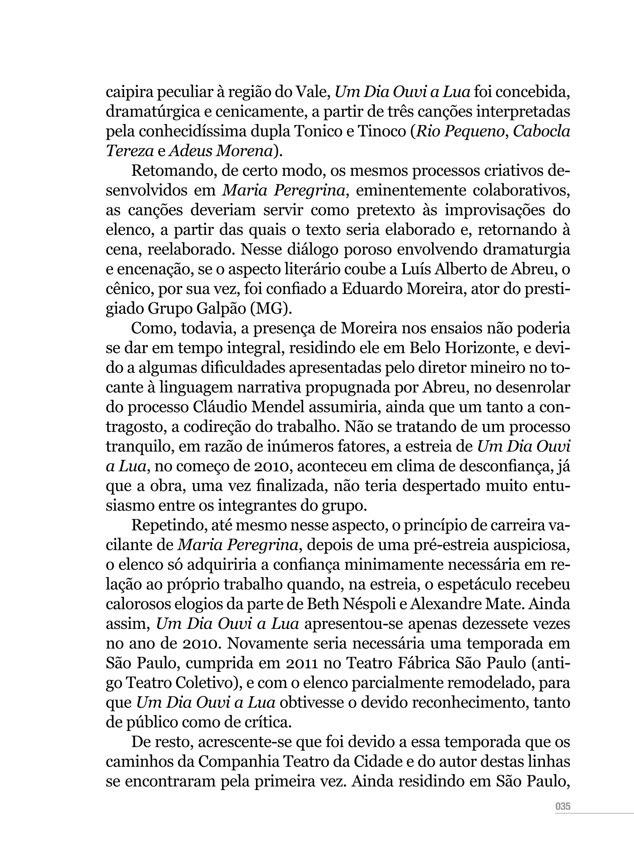 035
caipira peculiar à região do Vale, Um Dia Ouvi a Lua foi concebida,
dramatúrgica e cenicamente, a partir de três canções interpretadas
pela conhecidíssima dupla Tonico e Tinoco (Rio Pequeno, Cabocla
Tereza e Adeus Morena).
Retomando, de certo modo, os mesmos processos criativos de-
senvolvidos em Maria Peregrina, eminentemente colaborativos,
as canções deveriam servir como pretexto às improvisações do
elenco, a partir das quais o texto seria elaborado e, retornando à
cena, reelaborado. Nesse diálogo poroso envolvendo dramaturgia
e encenação, se o aspecto literário coube a Luís Alberto de Abreu, o
cênico, por sua vez, foi confiado a Eduardo Moreira, ator do presti-
giado Grupo Galpão (MG).
Como, todavia, a presença de Moreira nos ensaios não poderia
se dar em tempo integral, residindo ele em Belo Horizonte, e devi-
do a algumas dificuldades apresentadas pelo diretor mineiro no to-
cante à linguagem narrativa propugnada por Abreu, no desenrolar
do processo Cláudio Mendel assumiria, ainda que um tanto a con-
tragosto, a codireção do trabalho. Não se tratando de um processo
tranquilo, em razão de inúmeros fatores, a estreia de Um Dia Ouvi
a Lua, no começo de 2010, aconteceu em clima de desconfiança, já
que a obra, uma vez finalizada, não teria despertado muito entu-
siasmo entre os integrantes do grupo.
Repetindo, até mesmo nesse aspecto, o princípio de carreira va-
cilante de Maria Peregrina, depois de uma pré-estreia auspiciosa,
o elenco só adquiriria a confiança minimamente necessária em re-
lação ao próprio trabalho quando, na estreia, o espetáculo recebeu
calorosos elogios da parte de Beth Néspoli e Alexandre Mate. Ainda
assim, Um Dia Ouvi a Lua apresentou-se apenas dezessete vezes
no ano de 2010. Novamente seria necessária uma temporada em
São Paulo, cumprida em 2011 no Teatro Fábrica São Paulo (anti-
go Teatro Coletivo), e com o elenco parcialmente remodelado, para
que Um Dia Ouvi a Lua obtivesse o devido reconhecimento, tanto
de público como de crítica.
De resto, acrescente-se que foi devido a essa temporada que os
caminhos da Companhia Teatro da Cidade e do autor destas linhas
se encontraram pela primeira vez. Ainda residindo em São Paulo,
 