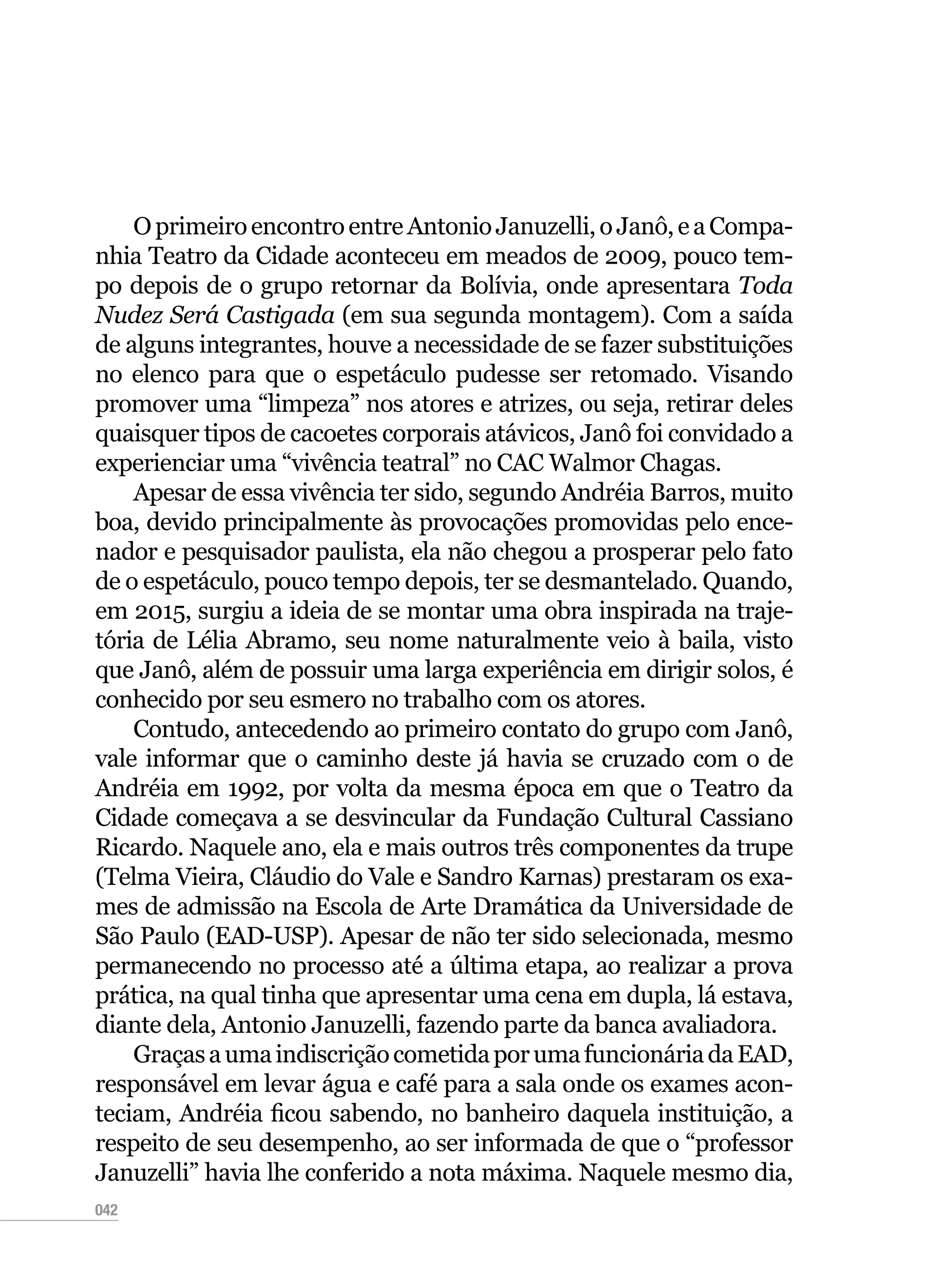 042
OprimeiroencontroentreAntonioJanuzelli,oJanô,eaCompa-
nhia Teatro da Cidade aconteceu em meados de 2009, pouco tem-
po depois de o grupo retornar da Bolívia, onde apresentara Toda
Nudez Será Castigada (em sua segunda montagem). Com a saída
de alguns integrantes, houve a necessidade de se fazer substituições
no elenco para que o espetáculo pudesse ser retomado. Visando
promover uma “limpeza” nos atores e atrizes, ou seja, retirar deles
quaisquer tipos de cacoetes corporais atávicos, Janô foi convidado a
experienciar uma “vivência teatral” no CAC Walmor Chagas.
Apesar de essa vivência ter sido, segundo Andréia Barros, muito
boa, devido principalmente às provocações promovidas pelo ence-
nador e pesquisador paulista, ela não chegou a prosperar pelo fato
de o espetáculo, pouco tempo depois, ter se desmantelado. Quando,
em 2015, surgiu a ideia de se montar uma obra inspirada na traje-
tória de Lélia Abramo, seu nome naturalmente veio à baila, visto
que Janô, além de possuir uma larga experiência em dirigir solos, é
conhecido por seu esmero no trabalho com os atores.
Contudo, antecedendo ao primeiro contato do grupo com Janô,
vale informar que o caminho deste já havia se cruzado com o de
Andréia em 1992, por volta da mesma época em que o Teatro da
Cidade começava a se desvincular da Fundação Cultural Cassiano
Ricardo. Naquele ano, ela e mais outros três componentes da trupe
(Telma Vieira, Cláudio do Vale e Sandro Karnas) prestaram os exa-
mes de admissão na Escola de Arte Dramática da Universidade de
São Paulo (EAD-USP). Apesar de não ter sido selecionada, mesmo
permanecendo no processo até a última etapa, ao realizar a prova
prática, na qual tinha que apresentar uma cena em dupla, lá estava,
diante dela, Antonio Januzelli, fazendo parte da banca avaliadora.
GraçasaumaindiscriçãocometidaporumafuncionáriadaEAD,
responsável em levar água e café para a sala onde os exames acon-
teciam, Andréia ficou sabendo, no banheiro daquela instituição, a
respeito de seu desempenho, ao ser informada de que o “professor
Januzelli” havia lhe conferido a nota máxima. Naquele mesmo dia,
 