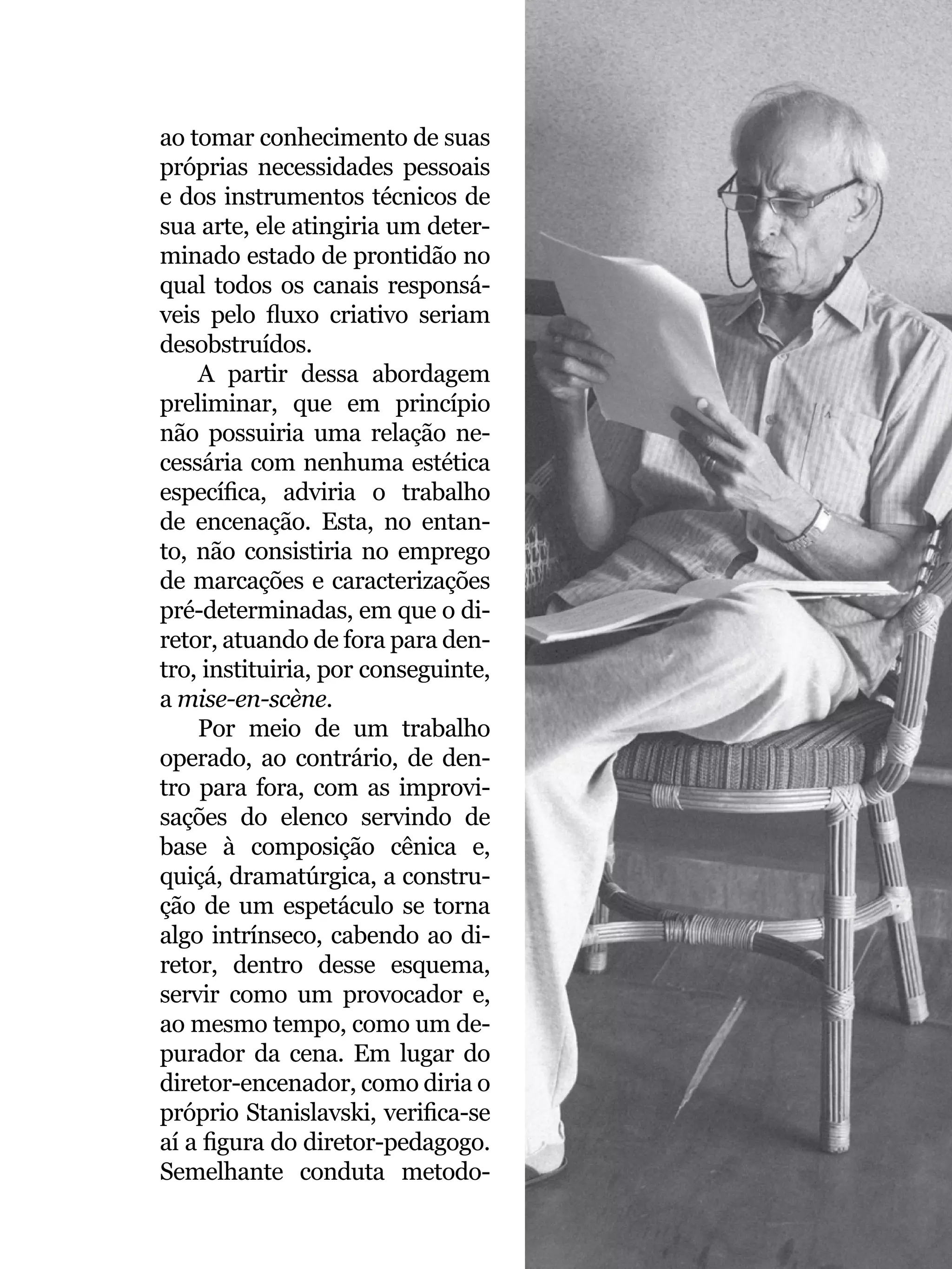 045
ao tomar conhecimento de suas
próprias necessidades pessoais
e dos instrumentos técnicos de
sua arte, ele atingiria um deter-
minado estado de prontidão no
qual todos os canais responsá-
veis pelo fluxo criativo seriam
desobstruídos.
A partir dessa abordagem
preliminar, que em princípio
não possuiria uma relação ne-
cessária com nenhuma estética
específica, adviria o trabalho
de encenação. Esta, no entan-
to, não consistiria no emprego
de marcações e caracterizações
pré-determinadas, em que o di-
retor, atuando de fora para den-
tro, instituiria, por conseguinte,
a mise-en-scène.
Por meio de um trabalho
operado, ao contrário, de den-
tro para fora, com as improvi-
sações do elenco servindo de
base à composição cênica e,
quiçá, dramatúrgica, a constru-
ção de um espetáculo se torna
algo intrínseco, cabendo ao di-
retor, dentro desse esquema,
servir como um provocador e,
ao mesmo tempo, como um de-
purador da cena. Em lugar do
diretor-encenador, como diria o
próprio Stanislavski, verifica-se
aí a figura do diretor-pedagogo.
Semelhante conduta metodo- Foto: Fernanda Baldo
 