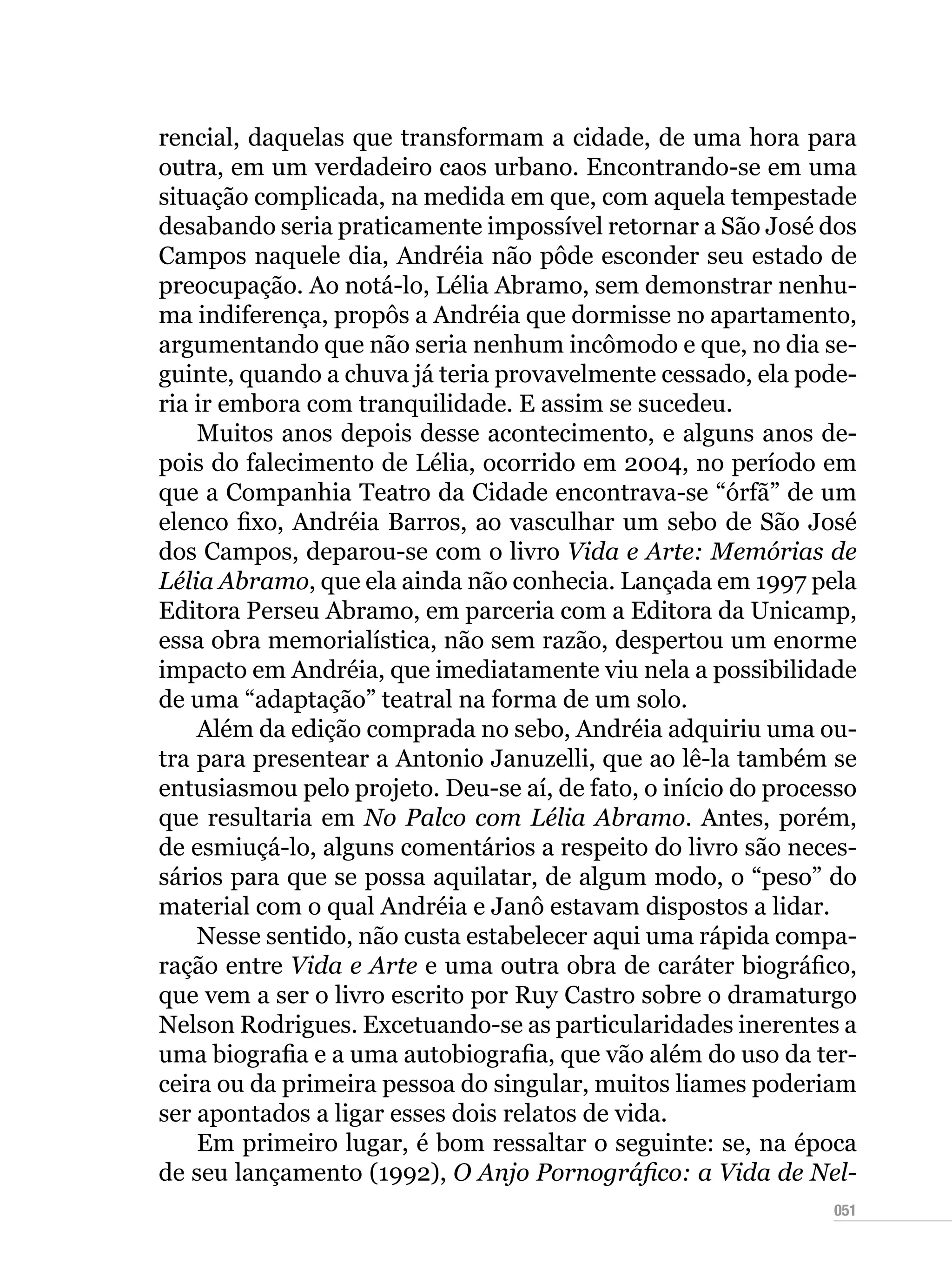 051
rencial, daquelas que transformam a cidade, de uma hora para
outra, em um verdadeiro caos urbano. Encontrando-se em uma
situação complicada, na medida em que, com aquela tempestade
desabando seria praticamente impossível retornar a São José dos
Campos naquele dia, Andréia não pôde esconder seu estado de
preocupação. Ao notá-lo, Lélia Abramo, sem demonstrar nenhu-
ma indiferença, propôs a Andréia que dormisse no apartamento,
argumentando que não seria nenhum incômodo e que, no dia se-
guinte, quando a chuva já teria provavelmente cessado, ela pode-
ria ir embora com tranquilidade. E assim se sucedeu.
Muitos anos depois desse acontecimento, e alguns anos de-
pois do falecimento de Lélia, ocorrido em 2004, no período em
que a Companhia Teatro da Cidade encontrava-se “órfã” de um
elenco fixo, Andréia Barros, ao vasculhar um sebo de São José
dos Campos, deparou-se com o livro Vida e Arte: Memórias de
Lélia Abramo, que ela ainda não conhecia. Lançada em 1997 pela
Editora Perseu Abramo, em parceria com a Editora da Unicamp,
essa obra memorialística, não sem razão, despertou um enorme
impacto em Andréia, que imediatamente viu nela a possibilidade
de uma “adaptação” teatral na forma de um solo.
Além da edição comprada no sebo, Andréia adquiriu uma ou-
tra para presentear a Antonio Januzelli, que ao lê-la também se
entusiasmou pelo projeto. Deu-se aí, de fato, o início do processo
que resultaria em No Palco com Lélia Abramo. Antes, porém,
de esmiuçá-lo, alguns comentários a respeito do livro são neces-
sários para que se possa aquilatar, de algum modo, o “peso” do
material com o qual Andréia e Janô estavam dispostos a lidar.
Nesse sentido, não custa estabelecer aqui uma rápida compa-
ração entre Vida e Arte e uma outra obra de caráter biográfico,
que vem a ser o livro escrito por Ruy Castro sobre o dramaturgo
Nelson Rodrigues. Excetuando-se as particularidades inerentes a
uma biografia e a uma autobiografia, que vão além do uso da ter-
ceira ou da primeira pessoa do singular, muitos liames poderiam
ser apontados a ligar esses dois relatos de vida.
Em primeiro lugar, é bom ressaltar o seguinte: se, na época
de seu lançamento (1992), O Anjo Pornográfico: a Vida de Nel-
 