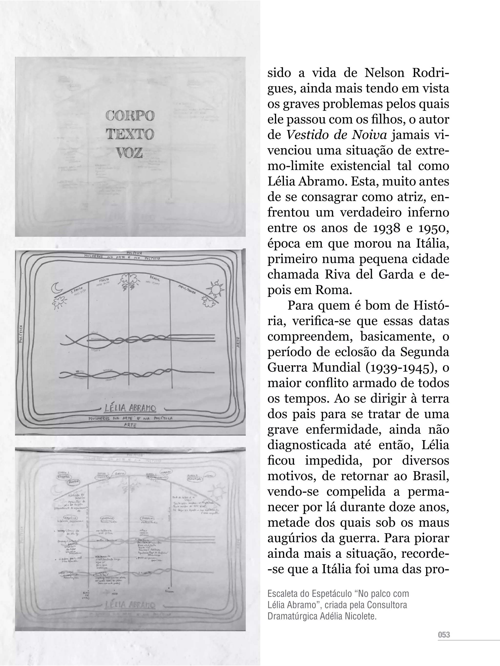 053
Escaleta do Espetáculo “No palco com
Lélia Abramo”, criada pela Consultora
Dramatúrgica Adélia Nicolete.
sido a vida de Nelson Rodri-
gues, ainda mais tendo em vista
os graves problemas pelos quais
ele passou com os filhos, o autor
de Vestido de Noiva jamais vi-
venciou uma situação de extre-
mo-limite existencial tal como
Lélia Abramo. Esta, muito antes
de se consagrar como atriz, en-
frentou um verdadeiro inferno
entre os anos de 1938 e 1950,
época em que morou na Itália,
primeiro numa pequena cidade
chamada Riva del Garda e de-
pois em Roma.
Para quem é bom de Histó-
ria, verifica-se que essas datas
compreendem, basicamente, o
período de eclosão da Segunda
Guerra Mundial (1939-1945), o
maior conflito armado de todos
os tempos. Ao se dirigir à terra
dos pais para se tratar de uma
grave enfermidade, ainda não
diagnosticada até então, Lélia
ficou impedida, por diversos
motivos, de retornar ao Brasil,
vendo-se compelida a perma-
necer por lá durante doze anos,
metade dos quais sob os maus
augúrios da guerra. Para piorar
ainda mais a situação, recorde-
-se que a Itália foi uma das pro-
 