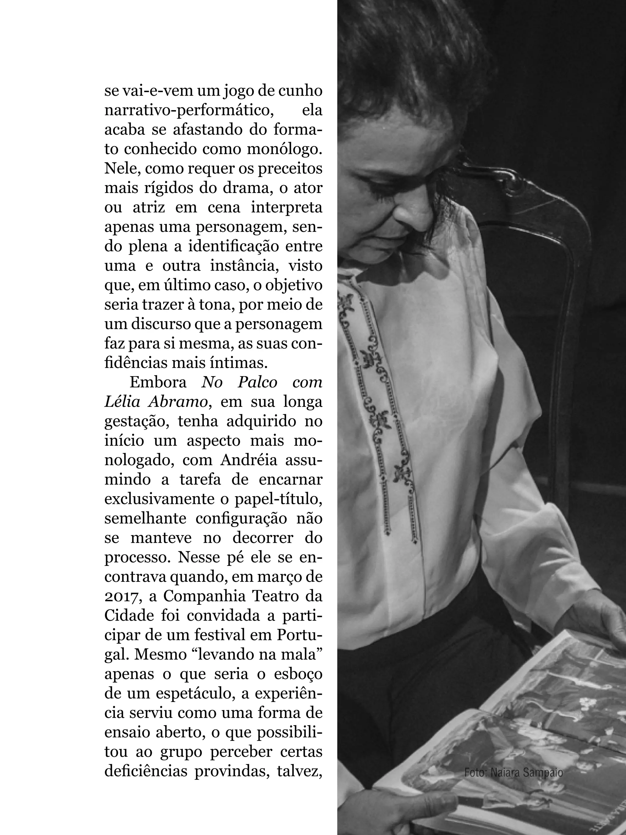 055
se vai-e-vem um jogo de cunho
narrativo-performático, ela
acaba se afastando do forma-
to conhecido como monólogo.
Nele, como requer os preceitos
mais rígidos do drama, o ator
ou atriz em cena interpreta
apenas uma personagem, sen-
do plena a identificação entre
uma e outra instância, visto
que, em último caso, o objetivo
seria trazer à tona, por meio de
um discurso que a personagem
faz para si mesma, as suas con-
fidências mais íntimas.
Embora No Palco com
Lélia Abramo, em sua longa
gestação, tenha adquirido no
início um aspecto mais mo-
nologado, com Andréia assu-
mindo a tarefa de encarnar
exclusivamente o papel-título,
semelhante configuração não
se manteve no decorrer do
processo. Nesse pé ele se en-
contrava quando, em março de
2017, a Companhia Teatro da
Cidade foi convidada a parti-
cipar de um festival em Portu-
gal. Mesmo “levando na mala”
apenas o que seria o esboço
de um espetáculo, a experiên-
cia serviu como uma forma de
ensaio aberto, o que possibili-
tou ao grupo perceber certas
deficiências provindas, talvez, Foto: Naiara Sampaio
 