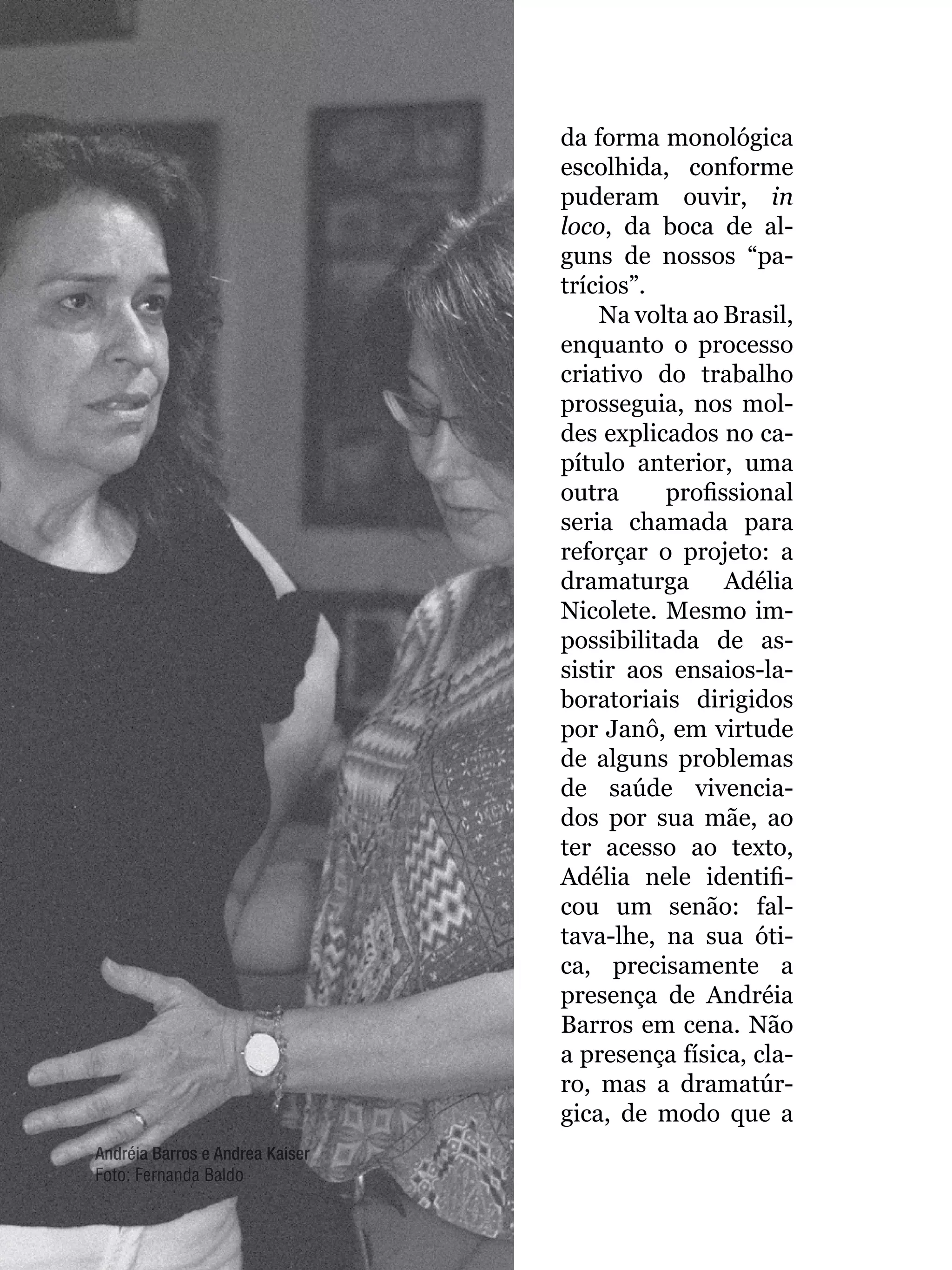056
da forma monológica
escolhida, conforme
puderam ouvir, in
loco, da boca de al-
guns de nossos “pa-
trícios”.
Na volta ao Brasil,
enquanto o processo
criativo do trabalho
prosseguia, nos mol-
des explicados no ca-
pítulo anterior, uma
outra profissional
seria chamada para
reforçar o projeto: a
dramaturga Adélia
Nicolete. Mesmo im-
possibilitada de as-
sistir aos ensaios-la-
boratoriais dirigidos
por Janô, em virtude
de alguns problemas
de saúde vivencia-
dos por sua mãe, ao
ter acesso ao texto,
Adélia nele identifi-
cou um senão: fal-
tava-lhe, na sua óti-
ca, precisamente a
presença de Andréia
Barros em cena. Não
a presença física, cla-
ro, mas a dramatúr-
gica, de modo que a
Andréia Barros e Andrea Kaiser
Foto: Fernanda Baldo
 