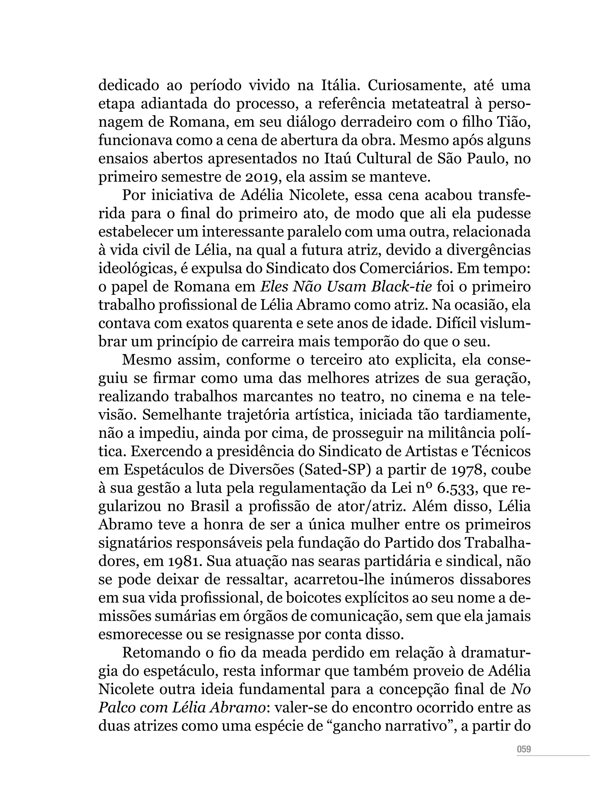 059
dedicado ao período vivido na Itália. Curiosamente, até uma
etapa adiantada do processo, a referência metateatral à perso-
nagem de Romana, em seu diálogo derradeiro com o filho Tião,
funcionava como a cena de abertura da obra. Mesmo após alguns
ensaios abertos apresentados no Itaú Cultural de São Paulo, no
primeiro semestre de 2019, ela assim se manteve.
Por iniciativa de Adélia Nicolete, essa cena acabou transfe-
rida para o final do primeiro ato, de modo que ali ela pudesse
estabelecer um interessante paralelo com uma outra, relacionada
à vida civil de Lélia, na qual a futura atriz, devido a divergências
ideológicas, é expulsa do Sindicato dos Comerciários. Em tempo:
o papel de Romana em Eles Não Usam Black-tie foi o primeiro
trabalho profissional de Lélia Abramo como atriz. Na ocasião, ela
contava com exatos quarenta e sete anos de idade. Difícil vislum-
brar um princípio de carreira mais temporão do que o seu.
Mesmo assim, conforme o terceiro ato explicita, ela conse-
guiu se firmar como uma das melhores atrizes de sua geração,
realizando trabalhos marcantes no teatro, no cinema e na tele-
visão. Semelhante trajetória artística, iniciada tão tardiamente,
não a impediu, ainda por cima, de prosseguir na militância polí-
tica. Exercendo a presidência do Sindicato de Artistas e Técnicos
em Espetáculos de Diversões (Sated-SP) a partir de 1978, coube
à sua gestão a luta pela regulamentação da Lei nº 6.533, que re-
gularizou no Brasil a profissão de ator/atriz. Além disso, Lélia
Abramo teve a honra de ser a única mulher entre os primeiros
signatários responsáveis pela fundação do Partido dos Trabalha-
dores, em 1981. Sua atuação nas searas partidária e sindical, não
se pode deixar de ressaltar, acarretou-lhe inúmeros dissabores
em sua vida profissional, de boicotes explícitos ao seu nome a de-
missões sumárias em órgãos de comunicação, sem que ela jamais
esmorecesse ou se resignasse por conta disso.
Retomando o fio da meada perdido em relação à dramatur-
gia do espetáculo, resta informar que também proveio de Adélia
Nicolete outra ideia fundamental para a concepção final de No
Palco com Lélia Abramo: valer-se do encontro ocorrido entre as
duas atrizes como uma espécie de “gancho narrativo”, a partir do
 