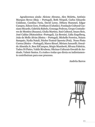 015
Agradecemos ainda: Alcione Abramo, Alex Moletta, Antônio
Marques Revez (Beja – Portugal), Beth Néspoli, Carlos Eduardo
Colabone, Carolina Faria, David Leroy, Débora Hummel, Edgar
Campos, Edson Gory, FestKaos (Cubatão), Fundação Cultural Cas-
siano Ricardo, Gabriela Rabelo, Gonzaga Pedrosa, Grupo Contado-
res de Mentira (Suzano), Giulia Martins, Itaú Cultural, Imara Reis,
José Caldas (Matozinhos -Portugal), Lia Bernini, Lídia Engelberg,
João de Mello Alvim (Sintra – Portugal), Michelle Ferreira, Naiara
Sampaio, Nydia Natali, Núcleo Teatral Opereta (Poá), Nuno Pinto
Correa (Sintra – Portugal), Marco Biruel, Miriam Januzelli, Oswal-
do Almeida Jr, Sesc SJCampos, Sérgio Mamberti, Silvana Fabrício,
Tadeu Di Pietro, Valdir Rivabem, Oficinas Culturais Oswald de An-
drade, Valmir Santos. E a todos e todas que direta ou indiretamen-
te contribuíram para esse processo.
Andréia Barros
 