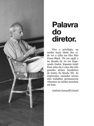016
Palavra
do
diretor.
Tive o privilégio, na
minha tenra idade dos 17,
de ver a Lélia em Eles Não
Usam Black Tie em 1958, e
na decada de 70 em Espe-
rando Godot. Espanto total!
Para mim ela é uma das três
grandes atrizes brasileiras
de teatro do Século XX. As
impressões causadas nesses
dois trabalhos permanecem
vibrantes na minha memória
até hoje.
Antônio Januzelli (Janô)
 