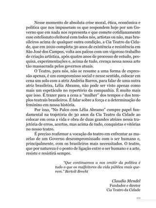 019
Nesse momento de absoluta crise moral, ética, econômica e
política que nos impuseram os que respondem hoje por um Go-
verno que em nada nos representa e que comete cotidianamente
esse estelionato eleitoral com todos nós, artistas ou não, mas bra-
sileiros acima de qualquer outra condição, a Cia Teatro da Cida-
de, que em 2020 completa 30 anos de existência e resistência em
São José dos Campos, volta aos palcos com um vigoroso trabalho
de criação artística, após quatro anos de processo de estudo, pes-
quisa, experimentações e, acima de tudo, crença nessa nossa arte
tão massacrada pelos governos atuais.
O Teatro, para nós, não se resume a uma forma de expres-
são apenas, é um compromisso social e nesse sentido, colocar em
cena um solo com a atriz Andréia Barros, para falar de uma outra
atriz brasileira, Lélia Abramo, não pode ser visto apenas como
mais um espetáculo no repertório da companhia. É muito mais
que isso. É trazer para a cena a “mulher” dos tempos e dos tem-
plos teatrais brasileiros. É falar sobre a força e a determinação do
feminino em nossa história.
Por isso, “No Palco com Lélia Abramo” cumpre papel fun-
damental na trajetória de 30 anos da Cia Teatro da Cidade ao
colocar em cena a vida e obra de duas grandes atrizes nessa tra-
jetória de erros, acertos, mas acima de tudo, conquistas e vitórias
no nosso teatro.
É preciso reafirmar a vocação do teatro em enfrentar as ma-
zelas de um Governo descompromissado com o ser humano e,
principalmente, com os brasileiros mais necessitados. O teatro,
que por natureza é o ponto de ligação entre o ser humano e a arte,
resiste e resistirá sempre.
“Que continuemos a nos omitir da política é
tudo o que os malfeitores da vida pública mais que-
rem.” Bertolt Brecht
Claudio Mendel
Fundador e diretor
Cia Teatro da Cidade
 