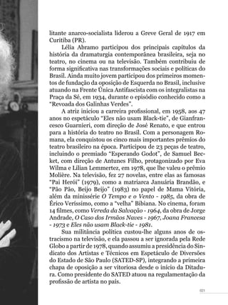 021
litante anarco-socialista liderou a Greve Geral de 1917 em
Curitiba (PR).
Lélia Abramo participou dos principais capítulos da
história da dramaturgia contemporânea brasileira, seja no
teatro, no cinema ou na televisão. Também contribuiu de
forma significativa nas transformações sociais e políticas do
Brasil. Ainda muito jovem participou dos primeiros momen-
tos de fundação da oposição de Esquerda no Brasil, inclusive
atuando na Frente Única Antifascista com os integralistas na
Praça da Sé, em 1934, durante o episódio conhecido como a
“Revoada dos Galinhas Verdes”.
A atriz iniciou a carreira profissional, em 1958, aos 47
anos no espetáculo “Eles não usam Black-tie”, de Gianfran-
cesco Guarnieri, com direção de José Renato, e que entrou
para a história do teatro no Brasil. Com a personagem Ro-
mana, ela conquistou os cinco mais importantes prêmios do
teatro brasileiro na época. Participou de 23 peças de teatro,
incluindo o premiado “Esperando Godot”, de Samuel Bec-
ket, com direção de Antunes Filho, protagonizado por Eva
Wilma e Lilian Lemmertez, em 1978, que lhe valeu o prêmio
Molière. Na televisão, fez 27 novelas, entre elas as famosas
“Pai Herói” (1979), como a matriarca Januária Brandão, e
“Pão Pão, Beijo Beijo” (1983) no papel de Mama Vitória,
além da minissérie O Tempo e o Vento - 1985, da obra de
Érico Veríssimo, como a “velha” Bibiana. No cinema, foram
14 filmes, como Vereda da Salvação - 1964, da obra de Jorge
Andrade, O Caso dos Irmãos Naves - 1967, Joana Francesa
- 1973 e Eles não usam Black-tie - 1981.
Sua militância política custou-lhe alguns anos de os-
tracismo na televisão, e ela passou a ser ignorada pela Rede
Globo a partir de 1978, quando assumiu a presidência do Sin-
dicato dos Artistas e Técnicos em Espetáculo de Diversões
do Estado de São Paulo (SATED-SP), integrando a primeira
chapa de oposição a ser vitoriosa desde o início da Ditadu-
ra. Como presidente do SATED atuou na regulamentação da
profissão de artista no país.
 