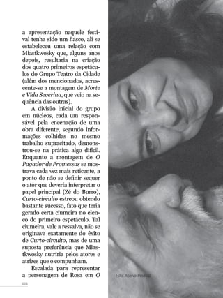 028
a apresentação naquele festi-
val tenha sido um fiasco, ali se
estabeleceu uma relação com
Miastkwosky que, alguns anos
depois, resultaria na criação
dos quatro primeiros espetácu-
los do Grupo Teatro da Cidade
(além dos mencionados, acres-
cente-se a montagem de Morte
e Vida Severina, que veio na se-
quência das outras).
A divisão inicial do grupo
em núcleos, cada um respon-
sável pela encenação de uma
obra diferente, segundo infor-
mações colhidas no mesmo
trabalho supracitado, demons-
trou-se na prática algo difícil.
Enquanto a montagem de O
Pagador de Promessas se mos-
trava cada vez mais reticente, a
ponto de não se definir sequer
o ator que deveria interpretar o
papel principal (Zé do Burro),
Curto-circuito estreou obtendo
bastante sucesso, fato que teria
gerado certa ciumeira no elen-
co do primeiro espetáculo. Tal
ciumeira, vale a ressalva, não se
originava exatamente do êxito
de Curto-circuito, mas de uma
suposta preferência que Mias-
tkwosky nutriria pelos atores e
atrizes que o compunham.
Escalada para representar
a personagem de Rosa em O Foto: Acervo Pessoal
 