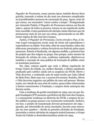 029
Pagador de Promessas, nessa mesma época Andréia Barros ficou
grávida, trazendo à ordem do dia mais um elemento complicador
ao já problemático processo de encenação da peça. Agora, mais do
que nunca, era necessário “correr contra o tempo”. Protagonizado
por Armando Padula, O Pagador de Promessas estreou em fins de
1990 e, apesar de todos os pesares, tornou-se um espetáculo muito
bem-sucedido. Como parâmetro de aferição, basta informar que ele
permaneceu mais de um ano em cartaz, apresentando-se em dife-
rentes regiões de São José dos Campos.
Juntos, O Pagador de Promessas, Curto-circuito e Pop, A Ga-
rota Legal conseguiram reunir mais de trinta mil espectadores e
espectadoras na cidade. Fora dela, além de casas lotadas, todos eles
obtiveram premiações e críticas favoráveis em festivais pelos quais
passaram. Estaria aí finalizada, em alguma medida, a primeira fase
do projeto que deu origem ao grupo. Isso porque, antes mesmo da
formação de artistas da cena, conforme explanado, objetivava-se
também a execução de uma política de formação de público entre
os munícipes joseenses.
Em 1992, estreou aquele que seria o último espetáculo do
Grupo Teatro da Cidade, ou, melhor dizendo, o último espetáculo
produzido pelo coletivo ainda sob os auspícios da FCCR: Morte e
Vida Severina, o conhecido auto de natal escrito por João Cabral
de Melo Neto. Mais uma vez, o sucesso foi enorme. Sozinho, Morte
e Vida Severina angariou um público de onze mil pessoas. Mesmo
assim, em virtude de uma série de razões, quase todas relacionadas
a fatores concernentes à Fundação, o amparo desta autarquia não
duraria muito.
Com a mudança da gestão municipal em 1993, ano em que Ân-
gela Guadagnin (PT) assumiu a prefeitura de São José dos Campos,
e a consequente mudança na diretoria da FCCR, o amparo do po-
der público ao grupo passou a ser seriamente contestado. Embora,
em tese, o projeto de manutenção devesse permanecer até 1994 –
quando, por intermédio de novas inscrições, haveria uma renova-
ção em seus quadros – devido às pressões advindas da Fundação,
associadas a outras advindas da categoria teatral joseense, o Grupo
Teatro da Cidade se desinstitucionalizou ainda em 1993.
 