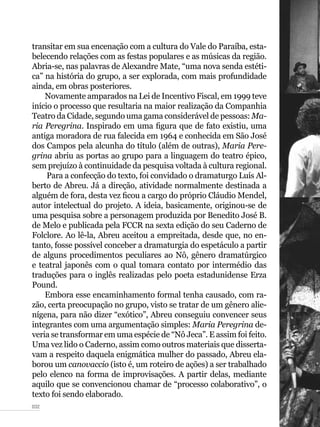 032
transitar em sua encenação com a cultura do Vale do Paraíba, esta-
belecendo relações com as festas populares e as músicas da região.
Abria-se, nas palavras de Alexandre Mate, “uma nova senda estéti-
ca” na história do grupo, a ser explorada, com mais profundidade
ainda, em obras posteriores.
Novamente amparados na Lei de Incentivo Fiscal, em 1999 teve
início o processo que resultaria na maior realização da Companhia
Teatro da Cidade, segundo uma gama considerável de pessoas: Ma-
ria Peregrina. Inspirado em uma figura que de fato existiu, uma
antiga moradora de rua falecida em 1964 e conhecida em São José
dos Campos pela alcunha do título (além de outras), Maria Pere-
grina abriu as portas ao grupo para a linguagem do teatro épico,
sem prejuízo à continuidade da pesquisa voltada à cultura regional.
Para a confecção do texto, foi convidado o dramaturgo Luís Al-
berto de Abreu. Já a direção, atividade normalmente destinada a
alguém de fora, desta vez ficou a cargo do próprio Cláudio Mendel,
autor intelectual do projeto. A ideia, basicamente, originou-se de
uma pesquisa sobre a personagem produzida por Benedito José B.
de Melo e publicada pela FCCR na sexta edição do seu Caderno de
Folclore. Ao lê-la, Abreu aceitou a empreitada, desde que, no en-
tanto, fosse possível conceber a dramaturgia do espetáculo a partir
de alguns procedimentos peculiares ao Nô, gênero dramatúrgico
e teatral japonês com o qual tomara contato por intermédio das
traduções para o inglês realizadas pelo poeta estadunidense Erza
Pound.
Embora esse encaminhamento formal tenha causado, com ra-
zão, certa preocupação no grupo, visto se tratar de um gênero alie-
nígena, para não dizer “exótico”, Abreu conseguiu convencer seus
integrantes com uma argumentação simples: Maria Peregrina de-
veria se transformar em uma espécie de “Nô Jeca”. E assim foi feito.
Uma vez lido o Caderno, assim como outros materiais que disserta-
vam a respeito daquela enigmática mulher do passado, Abreu ela-
borou um canovaccio (isto é, um roteiro de ações) a ser trabalhado
pelo elenco na forma de improvisações. A partir delas, mediante
aquilo que se convencionou chamar de “processo colaborativo”, o
texto foi sendo elaborado.
 