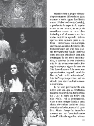 033
Mesmo com o grupo passan-
do por enormes dificuldades para
manter a sede, agora localizada
na Av. JK (bairro Monte Castelo),
a produção do espetáculo seguiu
o seu curso normal, se se pode
considerar como tal uma obra
teatral que só alcançou o seu for-
mato definitivo quando faltava
apenas uma semana para a es-
treia – incluindo aí dramaturgia,
encenação, cenário, figurinos etc.
Curiosamente, em que pese Ma-
ria Peregrina ter ficado incríveis
onze anos em atividade, com um
interregno de um ano e meio ina-
tivo, o começo de sua trajetória
não foi tão alvissareiro assim. Pe-
regrinando por alguns bairros de
São José durante dois anos, em
apresentações, segundo Andréia
Barros, “não muito animadoras”,
Maria Peregrina precisou sair da
cidade para obter o devido reco-
nhecimento.
E ele veio precisamente em
2002, ano em que o espetáculo
realizou sua primeira temporada
no TUSP (Teatro da USP), em
São Paulo. Foi a consagração.
Com a casa sempre lotada e uma
chuva de críticas positivas vinda
de todos os lados, na capital pau-
lista Maria Peregrina transfor-
mou-se em um “acontecimento
teatral”. Ali a obra ganhou a forçaFotos: Acervo da CIA Teatro da Cidade
 