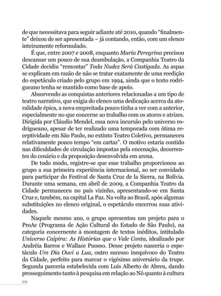 034
de que necessitava para seguir adiante até 2010, quando “finalmen-
te” deixou de ser apresentada – já contando, então, com um elenco
inteiramente reformulado.
É que, entre 2007 e 2008, enquanto Maria Peregrina precisou
descansar um pouco de sua deambulação, a Companhia Teatro da
Cidade decidiu “remontar” Toda Nudez Será Castigada. As aspas
se explicam em razão de não se tratar exatamente de uma reedição
do espetáculo criado pelo grupo em 1994, ainda que o texto rodri-
gueano tenha se mantido como base de apoio.
Absorvendo as conquistas anteriores relacionadas a um tipo de
teatro narrativo, que exigia do elenco uma dedicação acerca da ato-
ralidade épica, a nova empreitada pouco tinha a ver com a anterior,
especialmente no que concerne ao trabalho com os atores e atrizes.
Dirigida por Cláudio Mendel, essa nova incursão pelo universo ro-
drigueano, apesar de ter realizado uma temporada com ótima re-
ceptividade em São Paulo, no extinto Teatro Coletivo, permaneceu
relativamente pouco tempo “em cartaz”. O motivo estaria contido
nas dificuldades de circulação impostas pela encenação, decorren-
tes do cenário e da proposição desenvolvida em arena.
De todo modo, registre-se que esse trabalho proporcionou ao
grupo a sua primeira experiência internacional, ao ser convidado
para participar do Festival de Santa Cruz de la Sierra, na Bolívia.
Durante uma semana, em abril de 2009, a Companhia Teatro da
Cidade permaneceu no país vizinho, apresentando-se em Santa
Cruz e, também, na capital La Paz. Na volta ao Brasil, após algumas
substituições no elenco original, o espetáculo encerrou suas ativi-
dades.
Naquele mesmo ano, o grupo apresentou um projeto para o
ProAc (Programa de Ação Cultural do Estado de São Paulo), na
categoria concernente à montagem de textos inéditos, intitulado
Universo Caipira: As Histórias que o Vale Conta, idealizado por
Andréia Barros e Wallace Puosso. Desse projeto nasceria o espe-
táculo Um Dia Ouvi a Lua, outro sucesso inequívoco do Teatro
da Cidade, perfeito para marcar o vigésimo aniversário da trupe.
Segunda parceria estabelecida com Luís Alberto de Abreu, dando
prosseguimento tanto à pesquisa em relação ao Nô quanto à cultura
 