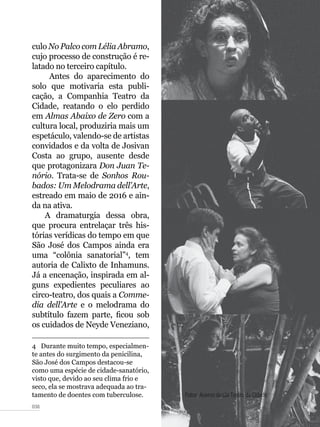 038
culo No Palco com Lélia Abramo,
cujo processo de construção é re-
latado no terceiro capítulo.
Antes do aparecimento do
solo que motivaria esta publi-
cação, a Companhia Teatro da
Cidade, reatando o elo perdido
em Almas Abaixo de Zero com a
cultura local, produziria mais um
espetáculo, valendo-se de artistas
convidados e da volta de Josivan
Costa ao grupo, ausente desde
que protagonizara Don Juan Te-
nório. Trata-se de Sonhos Rou-
bados: Um Melodrama dell’Arte,
estreado em maio de 2016 e ain-
da na ativa.
A dramaturgia dessa obra,
que procura entrelaçar três his-
tórias verídicas do tempo em que
São José dos Campos ainda era
uma “colônia sanatorial”4
, tem
autoria de Calixto de Inhamuns.
Já a encenação, inspirada em al-
guns expedientes peculiares ao
circo-teatro, dos quais a Comme-
dia dell’Arte e o melodrama do
subtítulo fazem parte, ficou sob
os cuidados de Neyde Veneziano,
4  Durante muito tempo, especialmen-
te antes do surgimento da penicilina,
São José dos Campos destacou-se
como uma espécie de cidade-sanatório,
visto que, devido ao seu clima frio e
seco, ela se mostrava adequada ao tra-
tamento de doentes com tuberculose. Fotos: Acervo da Cia Teatro da Cidade
 